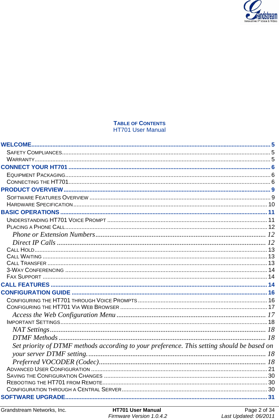  Grandstream Networks, Inc.  HT701 User Manual  Page 2 of 34     Firmware Version 1.0.4.2  Last Updated: 06/2011               TABLE OF CONTENTS HT701 User Manual  WELCOME.................................................................................................................................................... 5 SAFETY COMPLIANCES................................................................................................................................. 5 WARRANTY.................................................................................................................................................. 5 CONNECT YOUR HT701.............................................................................................................................6 EQUIPMENT PACKAGING...............................................................................................................................6 CONNECTING THE HT701............................................................................................................................. 6 PRODUCT OVERVIEW................................................................................................................................ 9 SOFTWARE FEATURES OVERVIEW ................................................................................................................ 9 HARDWARE SPECIFICATION........................................................................................................................ 10 BASIC OPERATIONS ................................................................................................................................11 UNDERSTANDING HT701 VOICE PROMPT ................................................................................................... 11 PLACING A PHONE CALL............................................................................................................................. 12 Phone or Extension Numbers................................................................................................. 12 Direct IP Calls ....................................................................................................................... 12 CALL HOLD................................................................................................................................................ 13 CALL WAITING ........................................................................................................................................... 13 CALL TRANSFER ........................................................................................................................................ 13 3-WAY CONFERENCING ............................................................................................................................. 14 FAX SUPPORT ........................................................................................................................................... 14 CALL FEATURES ......................................................................................................................................14 CONFIGURATION GUIDE .........................................................................................................................16 CONFIGURING THE HT701 THROUGH VOICE PROMPTS ................................................................................ 16 CONFIGURING THE HT701 VIA WEB BROWSER ........................................................................................... 17 Access the Web Configuration Menu ..................................................................................... 17 IMPORTANT SETTINGS................................................................................................................................18 NAT Settings........................................................................................................................... 18 DTMF Methods ...................................................................................................................... 18 Set priority of DTMF methods according to your preference. This setting should be based on your server DTMF setting...................................................................................................... 18 Preferred VOCODER (Codec)............................................................................................... 18 ADVANCED USER CONFIGURATION ............................................................................................................. 21 SAVING THE CONFIGURATION CHANGES ..................................................................................................... 30 REBOOTING THE HT701 FROM REMOTE...................................................................................................... 30 CONFIGURATION THROUGH A CENTRAL SERVER.......................................................................................... 30 SOFTWARE UPGRADE............................................................................................................................. 31 