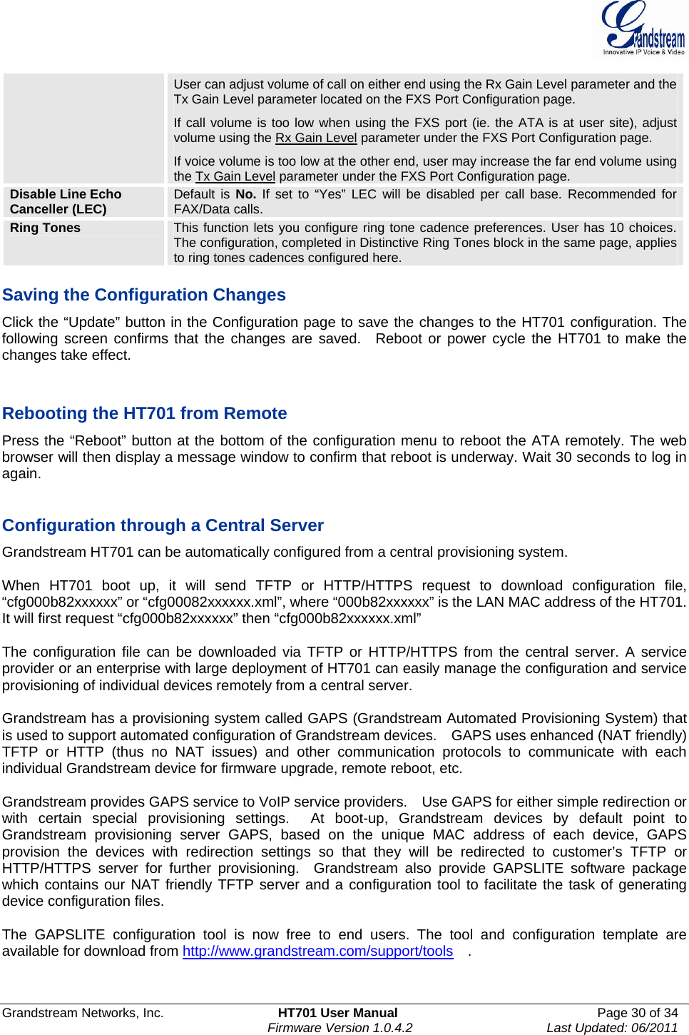  Grandstream Networks, Inc.  HT701 User Manual  Page 30 of 34     Firmware Version 1.0.4.2  Last Updated: 06/2011  User can adjust volume of call on either end using the Rx Gain Level parameter and the Tx Gain Level parameter located on the FXS Port Configuration page.   If call volume is too low when using the FXS port (ie. the ATA is at user site), adjust volume using the Rx Gain Level parameter under the FXS Port Configuration page. If voice volume is too low at the other end, user may increase the far end volume using the Tx Gain Level parameter under the FXS Port Configuration page. Disable Line Echo Canceller (LEC)  Default is No. If set to “Yes” LEC will be disabled per call base. Recommended for FAX/Data calls. Ring Tones  This function lets you configure ring tone cadence preferences. User has 10 choices. The configuration, completed in Distinctive Ring Tones block in the same page, applies to ring tones cadences configured here.    Saving the Configuration Changes Click the “Update” button in the Configuration page to save the changes to the HT701 configuration. The following screen confirms that the changes are saved.  Reboot or power cycle the HT701 to make the changes take effect.   Rebooting the HT701 from Remote Press the “Reboot” button at the bottom of the configuration menu to reboot the ATA remotely. The web browser will then display a message window to confirm that reboot is underway. Wait 30 seconds to log in again.   Configuration through a Central Server Grandstream HT701 can be automatically configured from a central provisioning system.  When HT701 boot up, it will send TFTP or HTTP/HTTPS request to download configuration file,  “cfg000b82xxxxxx” or “cfg00082xxxxxx.xml”, where “000b82xxxxxx” is the LAN MAC address of the HT701. It will first request “cfg000b82xxxxxx” then “cfg000b82xxxxxx.xml”  The configuration file can be downloaded via TFTP or HTTP/HTTPS from the central server. A service provider or an enterprise with large deployment of HT701 can easily manage the configuration and service provisioning of individual devices remotely from a central server.    Grandstream has a provisioning system called GAPS (Grandstream Automated Provisioning System) that is used to support automated configuration of Grandstream devices.    GAPS uses enhanced (NAT friendly) TFTP or HTTP (thus no NAT issues) and other communication protocols to communicate with each individual Grandstream device for firmware upgrade, remote reboot, etc.    Grandstream provides GAPS service to VoIP service providers.    Use GAPS for either simple redirection or with certain special provisioning settings.  At boot-up, Grandstream devices by default point to Grandstream provisioning server GAPS, based on the unique MAC address of each device, GAPS provision the devices with redirection settings so that they will be redirected to customer’s TFTP or HTTP/HTTPS server for further provisioning.  Grandstream also provide GAPSLITE software package which contains our NAT friendly TFTP server and a configuration tool to facilitate the task of generating device configuration files.       The GAPSLITE configuration tool is now free to end users. The tool and configuration template are available for download from http://www.grandstream.com/support/tools  . 