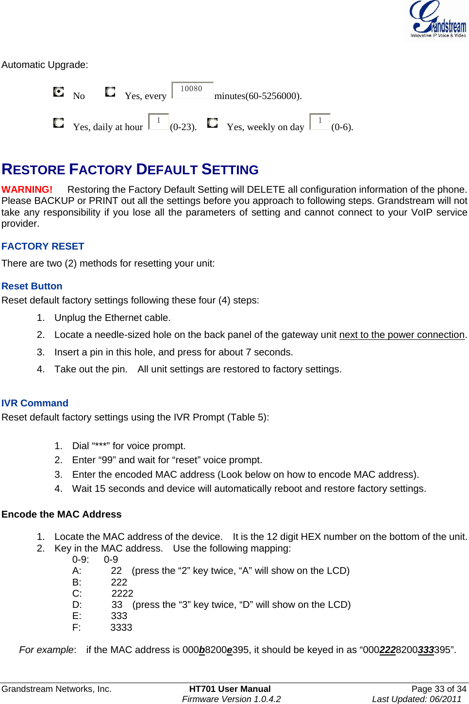  Grandstream Networks, Inc.  HT701 User Manual  Page 33 of 34     Firmware Version 1.0.4.2  Last Updated: 06/2011   Automatic Upgrade:                         No        Yes, every  10080 minutes(60-5256000).                        Yes, daily at hour  1(0-23).    Yes, weekly on day  1(0-6).   RESTORE FACTORY DEFAULT SETTING WARNING!   Restoring the Factory Default Setting will DELETE all configuration information of the phone. Please BACKUP or PRINT out all the settings before you approach to following steps. Grandstream will not take any responsibility if you lose all the parameters of setting and cannot connect to your VoIP service provider.  FACTORY RESET There are two (2) methods for resetting your unit:  Reset Button Reset default factory settings following these four (4) steps: 1.  Unplug the Ethernet cable. 2.  Locate a needle-sized hole on the back panel of the gateway unit next to the power connection. 3.  Insert a pin in this hole, and press for about 7 seconds. 4.  Take out the pin.    All unit settings are restored to factory settings.   IVR Command Reset default factory settings using the IVR Prompt (Table 5):  1.  Dial “***” for voice prompt. 2.  Enter “99” and wait for “reset” voice prompt. 3.  Enter the encoded MAC address (Look below on how to encode MAC address). 4.  Wait 15 seconds and device will automatically reboot and restore factory settings.  Encode the MAC Address  1.  Locate the MAC address of the device.    It is the 12 digit HEX number on the bottom of the unit. 2.  Key in the MAC address.    Use the following mapping: 0-9:   0-9 A:            22    (press the “2” key twice, “A” will show on the LCD) B:      222 C:      2222 D:            33    (press the “3” key twice, “D” will show on the LCD) E:      333 F:      3333  For example:    if the MAC address is 000b8200e395, it should be keyed in as “0002228200333395”.   