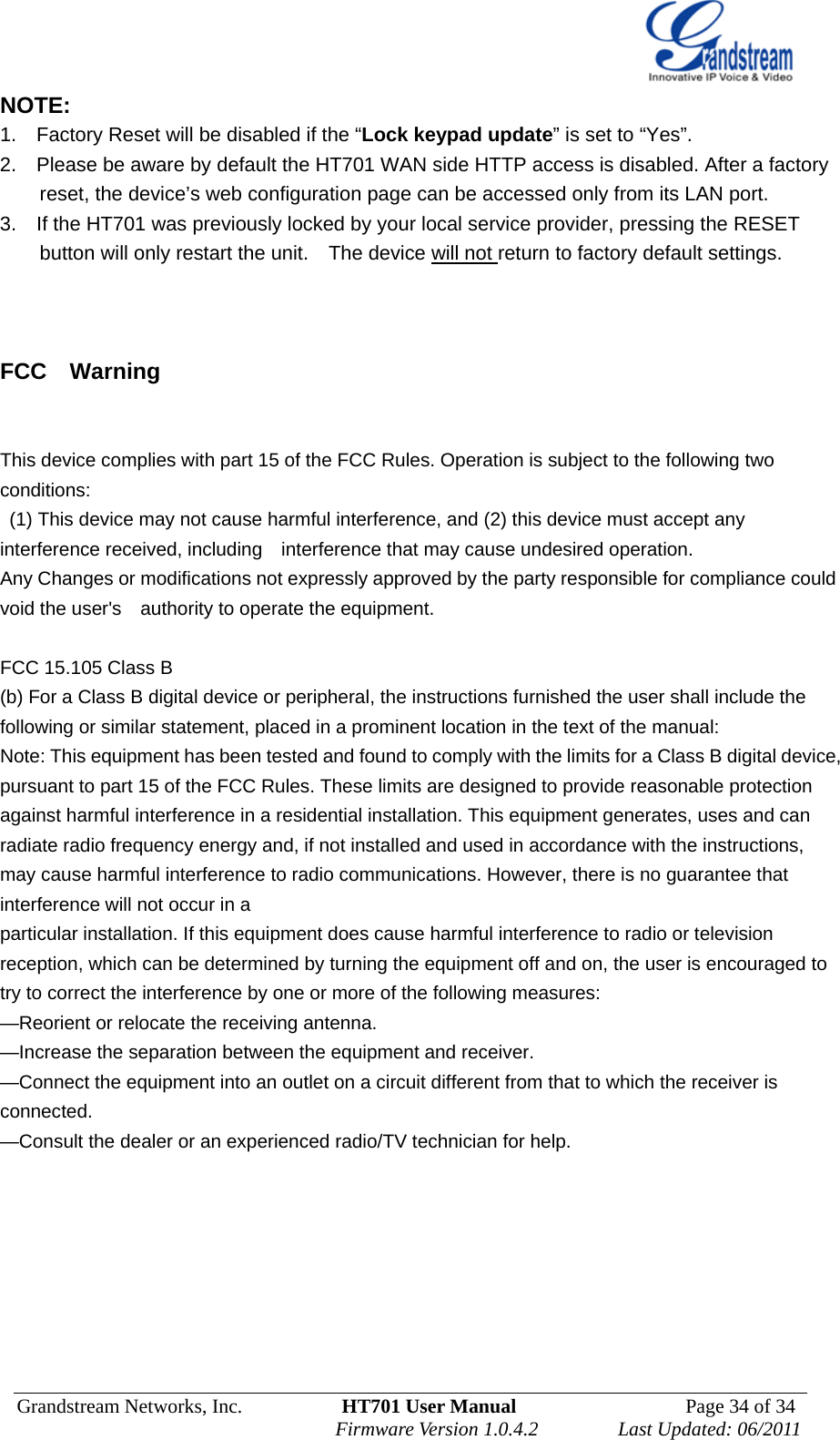  Grandstream Networks, Inc.          HT701 User Manual                  Page 34 of 34   Firmware Version 1.0.4.2        Last Updated: 06/2011 NOTE:   1.    Factory Reset will be disabled if the “Lock keypad update” is set to “Yes”.   2.    Please be aware by default the HT701 WAN side HTTP access is disabled. After a factory reset, the device’s web configuration page can be accessed only from its LAN port.     3.    If the HT701 was previously locked by your local service provider, pressing the RESET button will only restart the unit.    The device will not return to factory default settings.    FCC  Warning   This device complies with part 15 of the FCC Rules. Operation is subject to the following two conditions:   (1) This device may not cause harmful interference, and (2) this device must accept any interference received, including    interference that may cause undesired operation.       Any Changes or modifications not expressly approved by the party responsible for compliance could void the user&apos;s    authority to operate the equipment.      FCC 15.105 Class B (b) For a Class B digital device or peripheral, the instructions furnished the user shall include the following or similar statement, placed in a prominent location in the text of the manual: Note: This equipment has been tested and found to comply with the limits for a Class B digital device, pursuant to part 15 of the FCC Rules. These limits are designed to provide reasonable protection against harmful interference in a residential installation. This equipment generates, uses and can radiate radio frequency energy and, if not installed and used in accordance with the instructions, may cause harmful interference to radio communications. However, there is no guarantee that interference will not occur in a particular installation. If this equipment does cause harmful interference to radio or television reception, which can be determined by turning the equipment off and on, the user is encouraged to try to correct the interference by one or more of the following measures: —Reorient or relocate the receiving antenna. —Increase the separation between the equipment and receiver. —Connect the equipment into an outlet on a circuit different from that to which the receiver is connected. —Consult the dealer or an experienced radio/TV technician for help.   