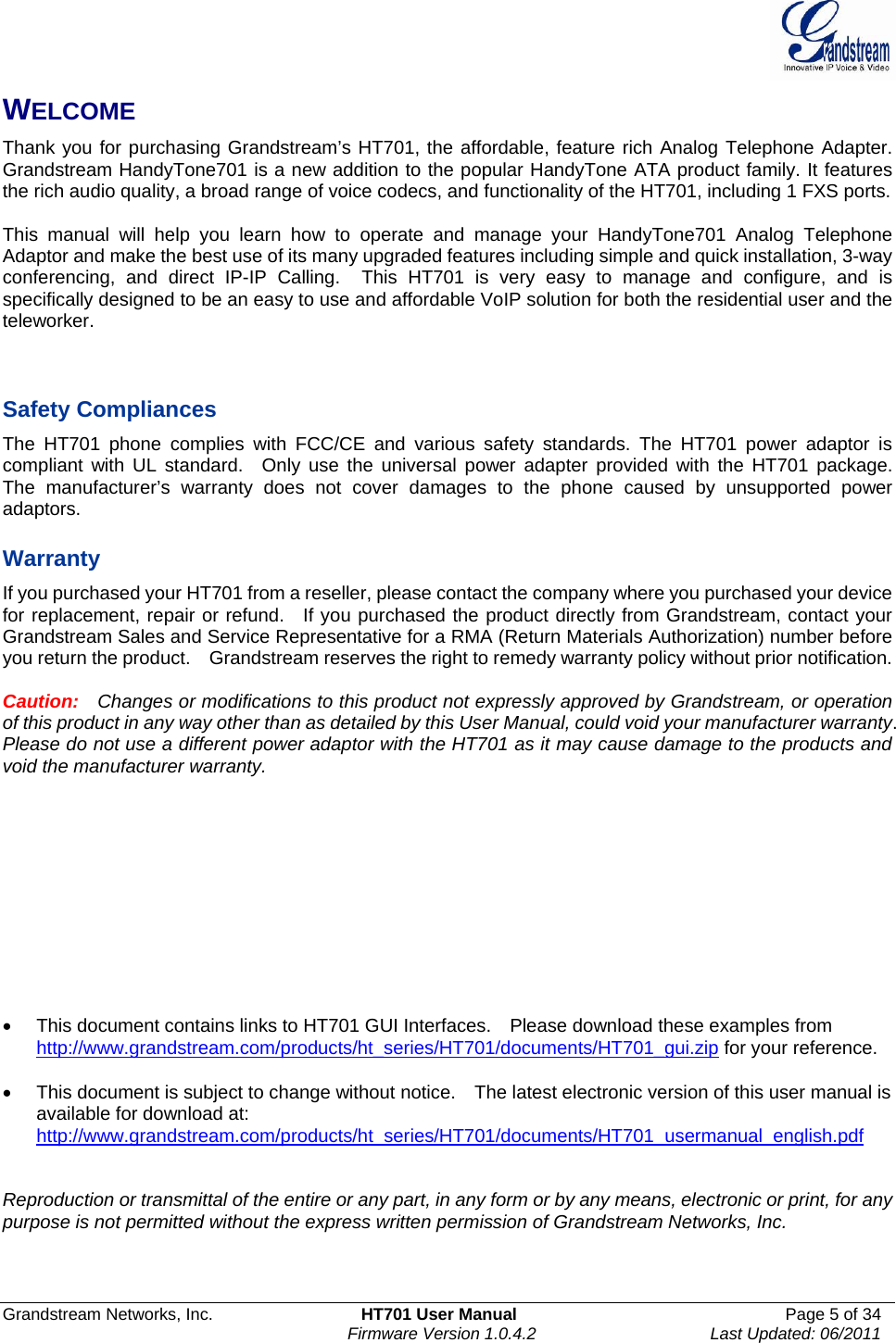  Grandstream Networks, Inc.  HT701 User Manual  Page 5 of 34     Firmware Version 1.0.4.2  Last Updated: 06/2011  WELCOME Thank you for purchasing Grandstream’s HT701, the affordable, feature rich Analog Telephone Adapter. Grandstream HandyTone701 is a new addition to the popular HandyTone ATA product family. It features the rich audio quality, a broad range of voice codecs, and functionality of the HT701, including 1 FXS ports.  This manual will help you learn how to operate and manage your HandyTone701 Analog Telephone Adaptor and make the best use of its many upgraded features including simple and quick installation, 3-way conferencing, and direct IP-IP Calling.  This HT701 is very easy to manage and configure, and is specifically designed to be an easy to use and affordable VoIP solution for both the residential user and the teleworker.    Safety Compliances The HT701 phone complies with FCC/CE and various safety standards. The HT701 power adaptor is compliant with UL standard.  Only use the universal power adapter provided with the HT701 package.  The manufacturer’s warranty does not cover damages to the phone caused by unsupported power adaptors.  Warranty If you purchased your HT701 from a reseller, please contact the company where you purchased your device for replacement, repair or refund.   If you purchased the product directly from Grandstream, contact your Grandstream Sales and Service Representative for a RMA (Return Materials Authorization) number before you return the product.    Grandstream reserves the right to remedy warranty policy without prior notification.  Caution:  Changes or modifications to this product not expressly approved by Grandstream, or operation of this product in any way other than as detailed by this User Manual, could void your manufacturer warranty.  Please do not use a different power adaptor with the HT701 as it may cause damage to the products and void the manufacturer warranty.            •  This document contains links to HT701 GUI Interfaces.    Please download these examples from http://www.grandstream.com/products/ht_series/HT701/documents/HT701_gui.zip for your reference.  •  This document is subject to change without notice.    The latest electronic version of this user manual is available for download at: http://www.grandstream.com/products/ht_series/HT701/documents/HT701_usermanual_english.pdf   Reproduction or transmittal of the entire or any part, in any form or by any means, electronic or print, for any purpose is not permitted without the express written permission of Grandstream Networks, Inc.  