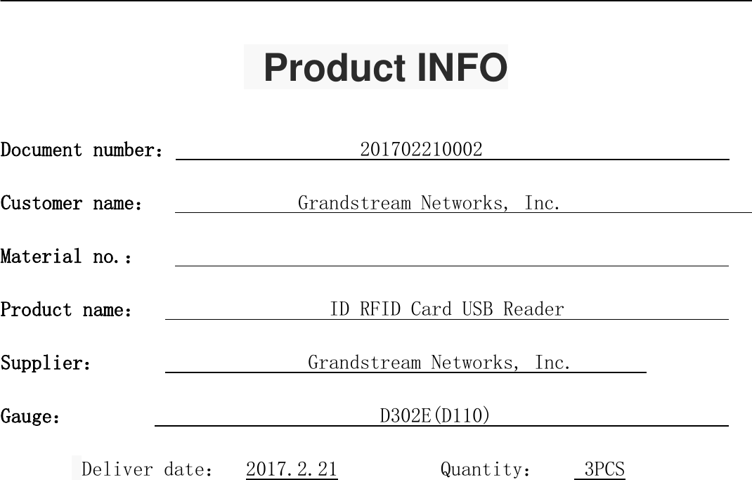      Product INFO  Document number：                  201702210002                         Customer name：              Grandstream Networks, Inc.                       Material no.：                                                          Product name：                  ID RFID Card USB Reader                 Supplier：                    Grandstream Networks, Inc.        Gauge：                              D302E(D110)                         Deliver date：  2017.2.21          Quantity：    3PCS    