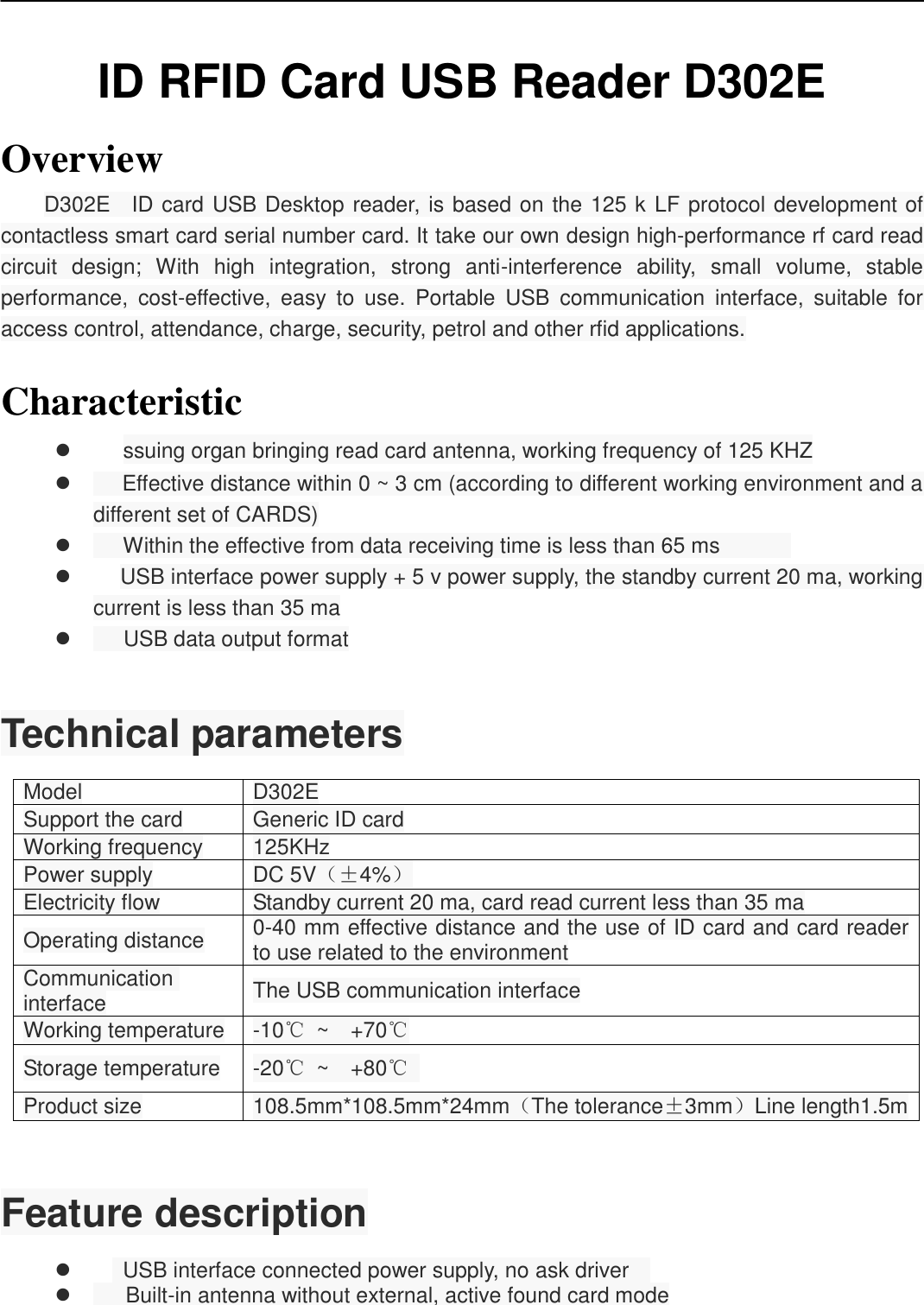    ID RFID Card USB Reader D302E Overview D302E    ID card USB Desktop reader, is based on the 125 k LF protocol development of contactless smart card serial number card. It take our own design high-performance rf card read circuit  design;  With  high  integration,  strong  anti-interference  ability,  small  volume,  stable performance,  cost-effective,  easy  to  use.  Portable  USB  communication  interface,  suitable  for access control, attendance, charge, security, petrol and other rfid applications.  Characteristic       ssuing organ bringing read card antenna, working frequency of 125 KHZ        Effective distance within 0 ~ 3 cm (according to different working environment and a different set of CARDS)        Within the effective from data receiving time is less than 65 ms                  USB interface power supply + 5 v power supply, the standby current 20 ma, working current is less than 35 ma        USB data output format   Technical parameters Model D302E Support the card Generic ID card Working frequency 125KHz Power supply DC 5V（±4%） Electricity flow Standby current 20 ma, card read current less than 35 ma Operating distance 0-40 mm effective distance and the use of ID card and card reader to use related to the environment Communication interface The USB communication interface Working temperature -10℃  ~  +70℃ Storage temperature -20℃  ~  +80℃   Product size 108.5mm*108.5mm*24mm（The tolerance±3mm）Line length1.5m  Feature description      USB interface connected power supply, no ask driver      Built-in antenna without external, active found card mode 