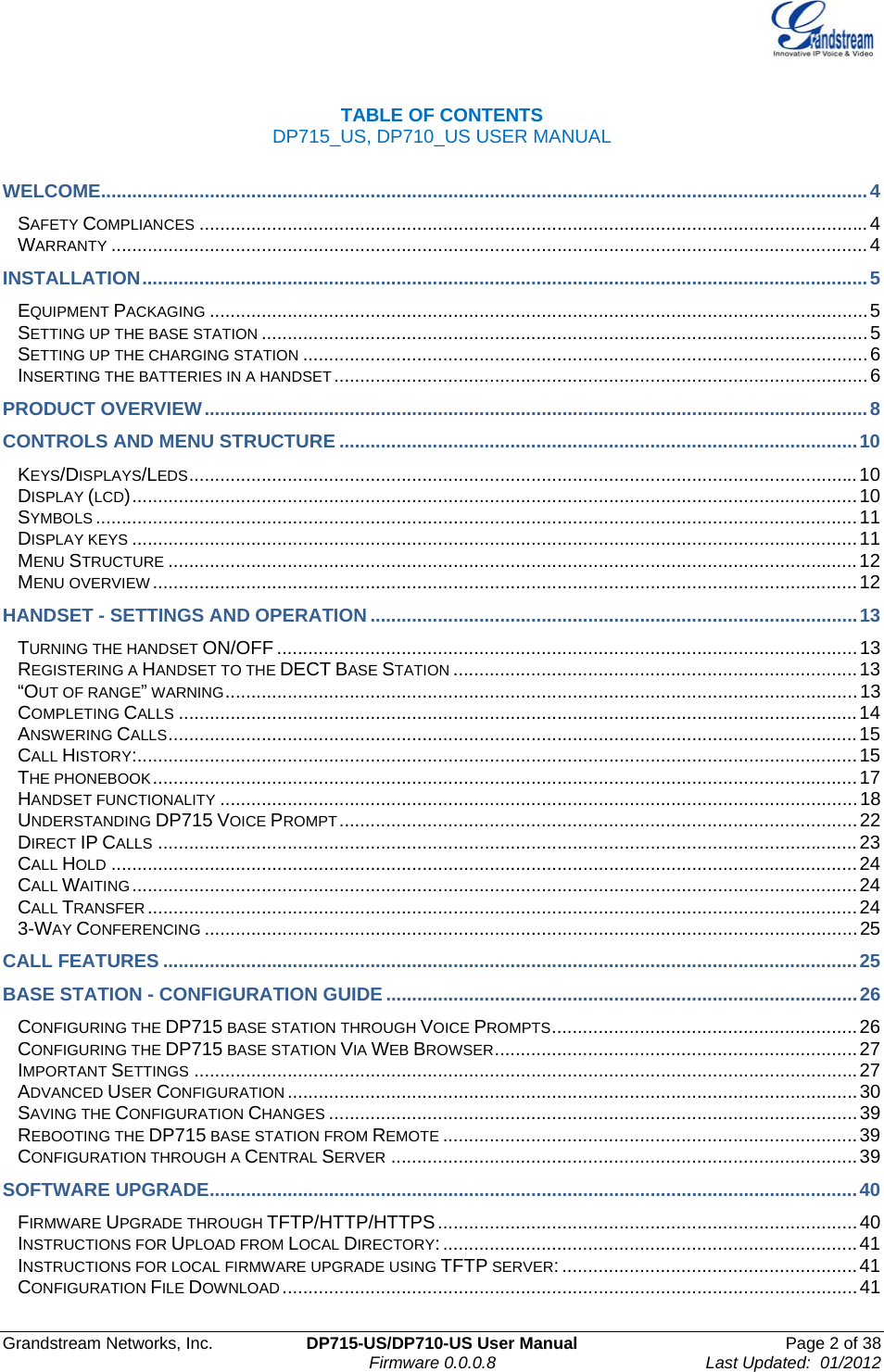  Grandstream Networks, Inc.  DP715-US/DP710-US User Manual  Page 2 of 38                                                                               Firmware 0.0.0.8                                     Last Updated:  01/2012  TABLE OF CONTENTS   DP715_US, DP710_US USER MANUAL  WELCOME....................................................................................................................................................4 SAFETY COMPLIANCES .................................................................................................................................4 WARRANTY ..................................................................................................................................................4 INSTALLATION............................................................................................................................................5 EQUIPMENT PACKAGING ...............................................................................................................................5 SETTING UP THE BASE STATION .....................................................................................................................5 SETTING UP THE CHARGING STATION .............................................................................................................6 INSERTING THE BATTERIES IN A HANDSET.......................................................................................................6 PRODUCT OVERVIEW................................................................................................................................8 CONTROLS AND MENU STRUCTURE ....................................................................................................10 KEYS/DISPLAYS/LEDS.................................................................................................................................10 DISPLAY (LCD)............................................................................................................................................10 SYMBOLS ...................................................................................................................................................11 DISPLAY KEYS ............................................................................................................................................11 MENU STRUCTURE .....................................................................................................................................12 MENU OVERVIEW ........................................................................................................................................12 HANDSET - SETTINGS AND OPERATION ..............................................................................................13 TURNING THE HANDSET ON/OFF ................................................................................................................13 REGISTERING A HANDSET TO THE DECT BASE STATION ..............................................................................13 “OUT OF RANGE” WARNING..........................................................................................................................13 COMPLETING CALLS ...................................................................................................................................14 ANSWERING CALLS.....................................................................................................................................15 CALL HISTORY:...........................................................................................................................................15 THE PHONEBOOK........................................................................................................................................17 HANDSET FUNCTIONALITY ...........................................................................................................................18 UNDERSTANDING DP715 VOICE PROMPT....................................................................................................22 DIRECT IP CALLS .......................................................................................................................................23 CALL HOLD ................................................................................................................................................24 CALL WAITING ............................................................................................................................................24 CALL TRANSFER.........................................................................................................................................24 3-WAY CONFERENCING ..............................................................................................................................25 CALL FEATURES ......................................................................................................................................25 BASE STATION - CONFIGURATION GUIDE ...........................................................................................26 CONFIGURING THE DP715 BASE STATION THROUGH VOICE PROMPTS...........................................................26 CONFIGURING THE DP715 BASE STATION VIA WEB BROWSER......................................................................27 IMPORTANT SETTINGS ................................................................................................................................27 ADVANCED USER CONFIGURATION ..............................................................................................................30 SAVING THE CONFIGURATION CHANGES ......................................................................................................39 REBOOTING THE DP715 BASE STATION FROM REMOTE ................................................................................39 CONFIGURATION THROUGH A CENTRAL SERVER ..........................................................................................39 SOFTWARE UPGRADE.............................................................................................................................40 FIRMWARE UPGRADE THROUGH TFTP/HTTP/HTTPS.................................................................................40 INSTRUCTIONS FOR UPLOAD FROM LOCAL DIRECTORY:................................................................................41 INSTRUCTIONS FOR LOCAL FIRMWARE UPGRADE USING TFTP SERVER: .........................................................41 CONFIGURATION FILE DOWNLOAD ...............................................................................................................41 