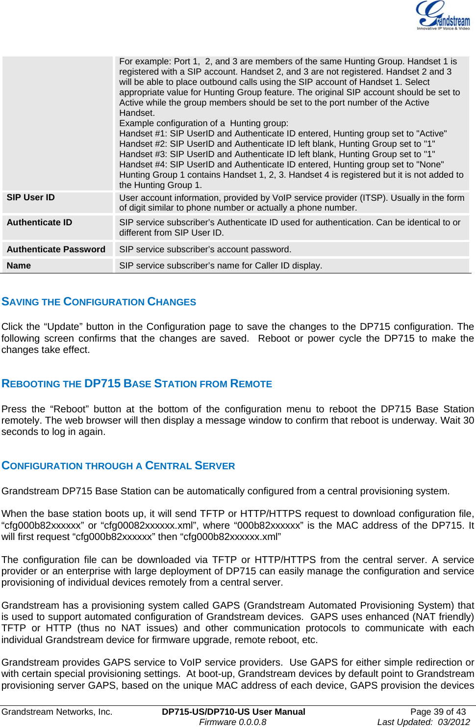  Grandstream Networks, Inc.  DP715-US/DP710-US User Manual  Page 39 of 43                                                                               Firmware 0.0.0.8                                     Last Updated:  03/2012 For example: Port 1,  2, and 3 are members of the same Hunting Group. Handset 1 is registered with a SIP account. Handset 2, and 3 are not registered. Handset 2 and 3 will be able to place outbound calls using the SIP account of Handset 1. Select appropriate value for Hunting Group feature. The original SIP account should be set to Active while the group members should be set to the port number of the Active Handset. Example configuration of a  Hunting group: Handset #1: SIP UserID and Authenticate ID entered, Hunting group set to &quot;Active&quot; Handset #2: SIP UserID and Authenticate ID left blank, Hunting Group set to &quot;1&quot; Handset #3: SIP UserID and Authenticate ID left blank, Hunting Group set to &quot;1&quot; Handset #4: SIP UserID and Authenticate ID entered, Hunting group set to &quot;None&quot; Hunting Group 1 contains Handset 1, 2, 3. Handset 4 is registered but it is not added to the Hunting Group 1. SIP User ID  User account information, provided by VoIP service provider (ITSP). Usually in the form of digit similar to phone number or actually a phone number. Authenticate ID  SIP service subscriber’s Authenticate ID used for authentication. Can be identical to or different from SIP User ID. Authenticate Password  SIP service subscriber’s account password. Name   SIP service subscriber’s name for Caller ID display.   SAVING THE CONFIGURATION CHANGES Click the “Update” button in the Configuration page to save the changes to the DP715 configuration. The following screen confirms that the changes are saved.  Reboot or power cycle the DP715 to make the changes take effect.  REBOOTING THE DP715 BASE STATION FROM REMOTE Press the “Reboot” button at the bottom of the configuration menu to reboot the DP715 Base Station remotely. The web browser will then display a message window to confirm that reboot is underway. Wait 30 seconds to log in again.  CONFIGURATION THROUGH A CENTRAL SERVER Grandstream DP715 Base Station can be automatically configured from a central provisioning system.  When the base station boots up, it will send TFTP or HTTP/HTTPS request to download configuration file,  “cfg000b82xxxxxx” or “cfg00082xxxxxx.xml”, where “000b82xxxxxx” is the MAC address of the DP715. It will first request “cfg000b82xxxxxx” then “cfg000b82xxxxxx.xml”  The configuration file can be downloaded via TFTP or HTTP/HTTPS from the central server. A service provider or an enterprise with large deployment of DP715 can easily manage the configuration and service provisioning of individual devices remotely from a central server.   Grandstream has a provisioning system called GAPS (Grandstream Automated Provisioning System) that is used to support automated configuration of Grandstream devices.  GAPS uses enhanced (NAT friendly) TFTP or HTTP (thus no NAT issues) and other communication protocols to communicate with each individual Grandstream device for firmware upgrade, remote reboot, etc.   Grandstream provides GAPS service to VoIP service providers.  Use GAPS for either simple redirection or with certain special provisioning settings.  At boot-up, Grandstream devices by default point to Grandstream provisioning server GAPS, based on the unique MAC address of each device, GAPS provision the devices 