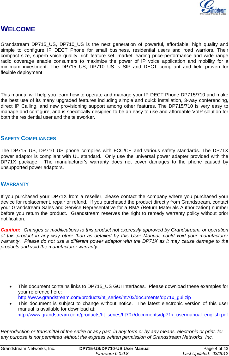  Grandstream Networks, Inc.  DP715-US/DP710-US User Manual  Page 4 of 43                                                                               Firmware 0.0.0.8                                     Last Updated:  03/2012 WELCOME  Grandstream DP715_US, DP710_US is the next generation of powerful, affordable, high quality and simple to configure IP DECT Phone for small business, residential users and road warriors. Their compact size, superb voice quality, rich feature set, market leading price-performance and wide range radio coverage enable consumers to maximize the power of IP voice application and mobility for a minimum investment. The DP715_US, DP710_US is SIP and DECT compliant and field proven for flexible deployment.    This manual will help you learn how to operate and manage your IP DECT Phone DP715/710 and make the best use of its many upgraded features including simple and quick installation, 3-way conferencing, direct IP Calling, and new provisioning support among other features. The DP715/710 is very easy to manage and configure, and is specifically designed to be an easy to use and affordable VoIP solution for both the residential user and the teleworker.   SAFETY COMPLIANCES The DP715_US, DP710_US phone complies with FCC/CE and various safety standards. The DP71X power adaptor is compliant with UL standard.  Only use the universal power adapter provided with the DP71X package.  The manufacturer’s warranty does not cover damages to the phone caused by unsupported power adaptors.  WARRANTY If you purchased your DP71X from a reseller, please contact the company where you purchased your device for replacement, repair or refund.  If you purchased the product directly from Grandstream, contact your Grandstream Sales and Service Representative for a RMA (Return Materials Authorization) number before you return the product.  Grandstream reserves the right to remedy warranty policy without prior notification.  Caution:  Changes or modifications to this product not expressly approved by Grandstream, or operation of this product in any way other than as detailed by this User Manual, could void your manufacturer warranty.  Please do not use a different power adaptor with the DP71X as it may cause damage to the products and void the manufacturer warranty.       •  This document contains links to DP715_US GUI Interfaces.  Please download these examples for your reference here:  http://www.grandstream.com/products/ht_series/ht70x/documents/dp71x_gui.zip  •  This document is subject to change without notice.  The latest electronic version of this user manual is available for download at:       http://www.grandstream.com/products/ht_series/ht70x/documents/dp71x_usermanual_english.pdf    Reproduction or transmittal of the entire or any part, in any form or by any means, electronic or print, for any purpose is not permitted without the express written permission of Grandstream Networks, Inc. 