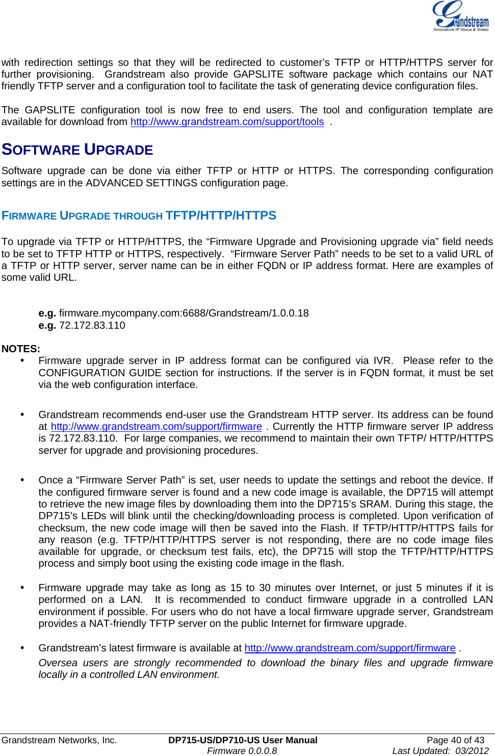  Grandstream Networks, Inc.  DP715-US/DP710-US User Manual  Page 40 of 43                                                                               Firmware 0.0.0.8                                     Last Updated:  03/2012 with redirection settings so that they will be redirected to customer’s TFTP or HTTP/HTTPS server for further provisioning.  Grandstream also provide GAPSLITE software package which contains our NAT friendly TFTP server and a configuration tool to facilitate the task of generating device configuration files.     The GAPSLITE configuration tool is now free to end users. The tool and configuration template are available for download from http://www.grandstream.com/support/tools  .  SOFTWARE UPGRADE Software upgrade can be done via either TFTP or HTTP or HTTPS. The corresponding configuration settings are in the ADVANCED SETTINGS configuration page.   FIRMWARE UPGRADE THROUGH TFTP/HTTP/HTTPS To upgrade via TFTP or HTTP/HTTPS, the “Firmware Upgrade and Provisioning upgrade via” field needs to be set to TFTP HTTP or HTTPS, respectively.  “Firmware Server Path” needs to be set to a valid URL of a TFTP or HTTP server, server name can be in either FQDN or IP address format. Here are examples of some valid URL.     e.g. firmware.mycompany.com:6688/Grandstream/1.0.0.18 e.g. 72.172.83.110   NOTES: y  Firmware upgrade server in IP address format can be configured via IVR.  Please refer to the CONFIGURATION GUIDE section for instructions. If the server is in FQDN format, it must be set via the web configuration interface.  y  Grandstream recommends end-user use the Grandstream HTTP server. Its address can be found at http://www.grandstream.com/support/firmware . Currently the HTTP firmware server IP address is 72.172.83.110.  For large companies, we recommend to maintain their own TFTP/ HTTP/HTTPS server for upgrade and provisioning procedures.  y  Once a “Firmware Server Path” is set, user needs to update the settings and reboot the device. If the configured firmware server is found and a new code image is available, the DP715 will attempt to retrieve the new image files by downloading them into the DP715’s SRAM. During this stage, the DP715’s LEDs will blink until the checking/downloading process is completed. Upon verification of checksum, the new code image will then be saved into the Flash. If TFTP/HTTP/HTTPS fails for any reason (e.g. TFTP/HTTP/HTTPS server is not responding, there are no code image files available for upgrade, or checksum test fails, etc), the DP715 will stop the TFTP/HTTP/HTTPS process and simply boot using the existing code image in the flash.  y  Firmware upgrade may take as long as 15 to 30 minutes over Internet, or just 5 minutes if it is performed on a LAN.  It is recommended to conduct firmware upgrade in a controlled LAN environment if possible. For users who do not have a local firmware upgrade server, Grandstream provides a NAT-friendly TFTP server on the public Internet for firmware upgrade. y  Grandstream’s latest firmware is available at http://www.grandstream.com/support/firmware .  Oversea users are strongly recommended to download the binary files and upgrade firmware locally in a controlled LAN environment.    