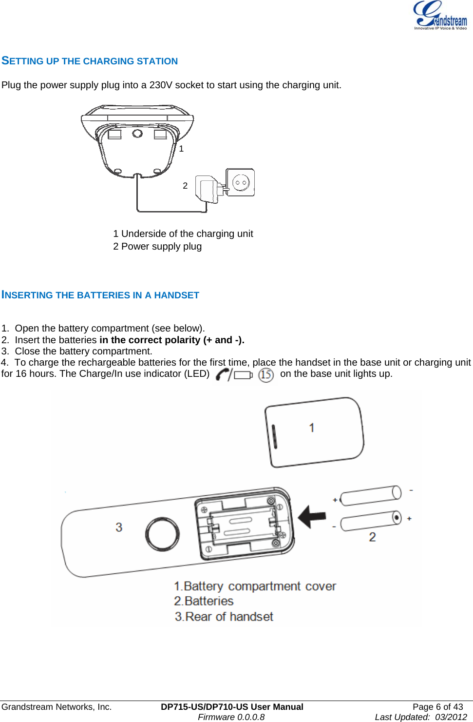  Grandstream Networks, Inc.  DP715-US/DP710-US User Manual  Page 6 of 43                                                                               Firmware 0.0.0.8                                     Last Updated:  03/2012 SETTING UP THE CHARGING STATION  Plug the power supply plug into a 230V socket to start using the charging unit.       1         2    1 Underside of the charging unit 2 Power supply plug      INSERTING THE BATTERIES IN A HANDSET  1.  Open the battery compartment (see below). 2.  Insert the batteries in the correct polarity (+ and -). 3.  Close the battery compartment. 4.  To charge the rechargeable batteries for the first time, place the handset in the base unit or charging unit for 16 hours. The Charge/In use indicator (LED)                          on the base unit lights up.         