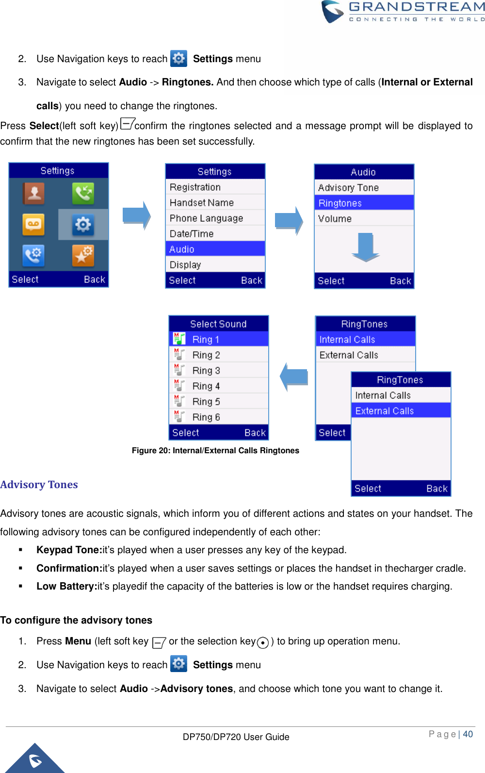  P a g e | 40  DP750/DP720 User Guide  2.  Use Navigation keys to reach          Settings menu 3.  Navigate to select Audio -&gt; Ringtones. And then choose which type of calls (Internal or External calls) you need to change the ringtones. Press Select(left soft key) to confirm the ringtones selected and a message prompt will be  displayed to confirm that the new ringtones has been set successfully.                         Advisory Tones Advisory tones are acoustic signals, which inform you of different actions and states on your handset. The following advisory tones can be configured independently of each other:  Keypad Tone:it’s played when a user presses any key of the keypad.  Confirmation:it’s played when a user saves settings or places the handset in thecharger cradle.  Low Battery:it’s playedif the capacity of the batteries is low or the handset requires charging.  To configure the advisory tones 1.  Press Menu (left soft key        or the selection key      ) to bring up operation menu.   2.  Use Navigation keys to reach          Settings menu 3.  Navigate to select Audio -&gt;Advisory tones, and choose which tone you want to change it.   Figure 20: Internal/External Calls Ringtones 