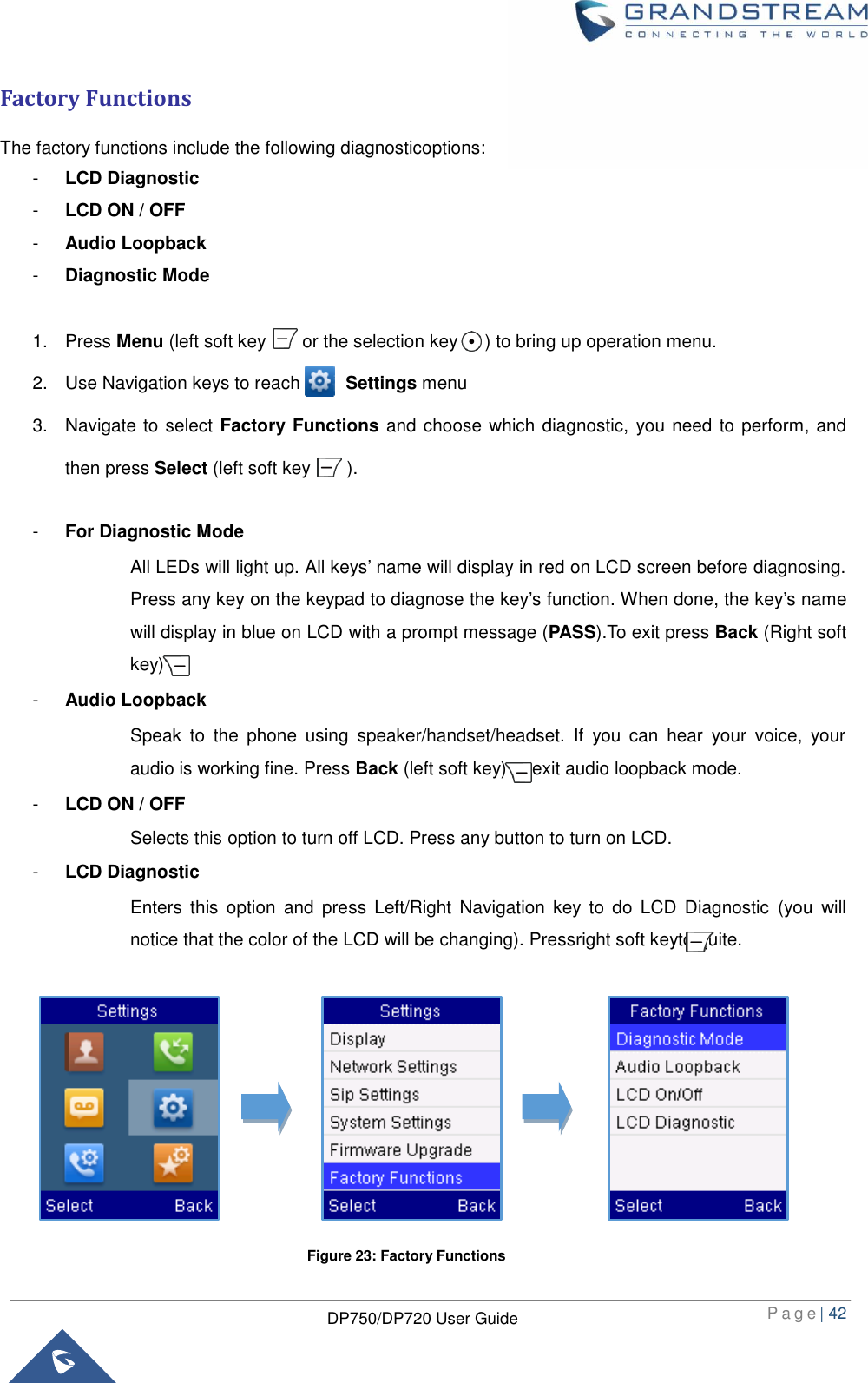  P a g e | 42  DP750/DP720 User Guide  Factory Functions The factory functions include the following diagnosticoptions: -  LCD Diagnostic -  LCD ON / OFF -  Audio Loopback -  Diagnostic Mode  1.  Press Menu (left soft key        or the selection key      ) to bring up operation menu.   2.  Use Navigation keys to reach          Settings menu 3.  Navigate to select Factory Functions and choose which diagnostic, you need to perform, and then press Select (left soft key        ).  -  For Diagnostic Mode All LEDs will light up. All keys’ name will display in red on LCD screen before diagnosing. Press any key on the keypad to diagnose the key’s function. When done, the key’s name will display in blue on LCD with a prompt message (PASS).To exit press Back (Right soft key) -  Audio Loopback Speak  to  the  phone  using  speaker/handset/headset.  If  you  can  hear  your  voice,  your audio is working fine. Press Back (left soft key) to exit audio loopback mode. -  LCD ON / OFF Selects this option to turn off LCD. Press any button to turn on LCD.   -  LCD Diagnostic Enters  this  option  and  press  Left/Right  Navigation  key to  do  LCD  Diagnostic  (you  will notice that the color of the LCD will be changing). Pressright soft keyto quite.            Figure 23: Factory Functions 