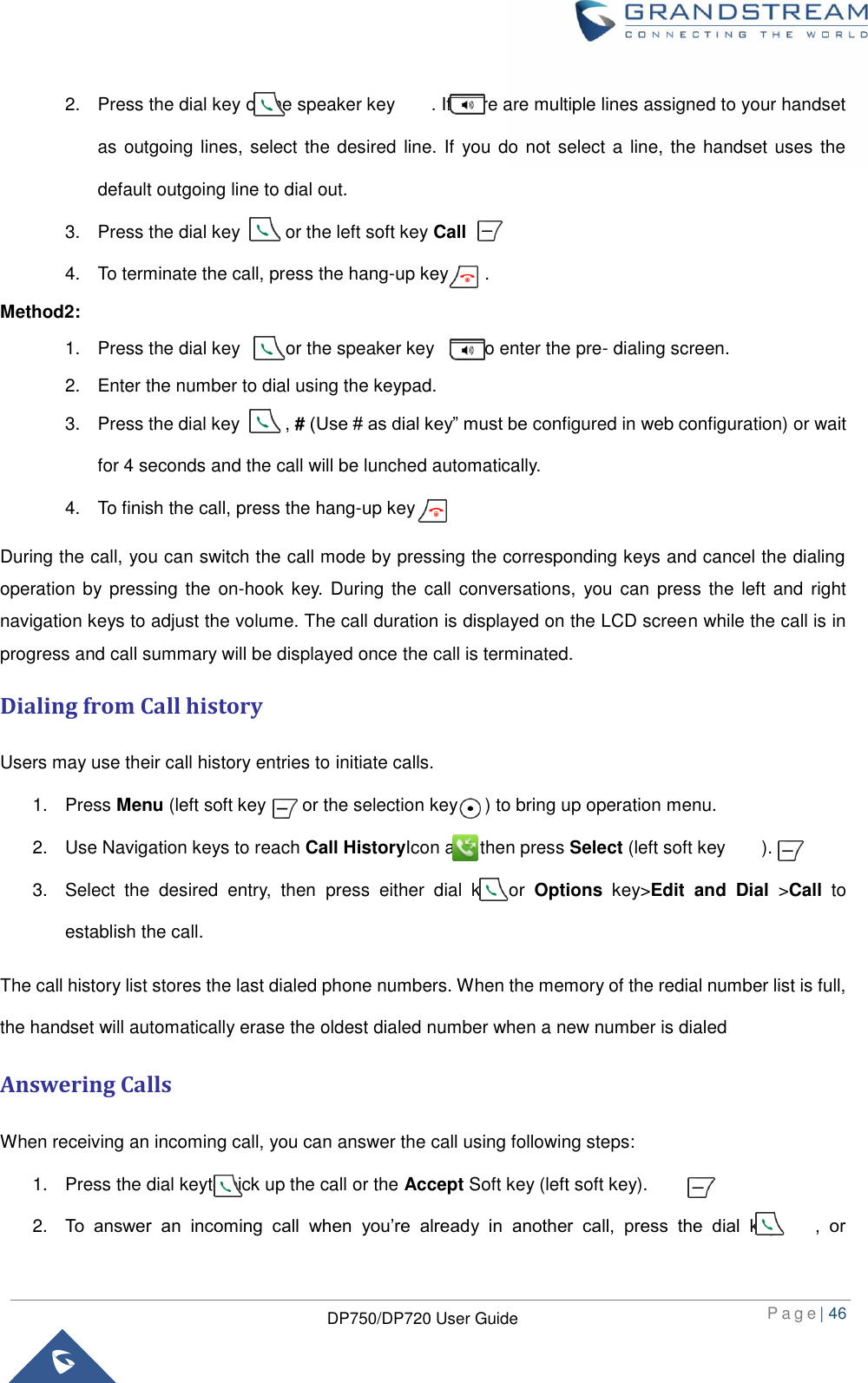  P a g e | 46  DP750/DP720 User Guide  2.  Press the dial key or the speaker key        . If there are multiple lines assigned to your handset as outgoing lines, select the desired  line. If you do not select a line, the handset uses the default outgoing line to dial out.   3.  Press the dial key          or the left soft key Call  .   4.  To terminate the call, press the hang-up key      . Method2: 1.  Press the dial key      or the speaker key          to enter the pre- dialing screen.   2.  Enter the number to dial using the keypad. 3.  Press the dial key          , # (Use # as dial key” must be configured in web configuration) or wait for 4 seconds and the call will be lunched automatically.   4.  To finish the call, press the hang-up key         During the call, you can switch the call mode by pressing the corresponding keys and cancel the dialing operation by pressing the  on-hook key.  During the  call conversations,  you can  press the  left and  right navigation keys to adjust the volume. The call duration is displayed on the LCD screen while the call is in progress and call summary will be displayed once the call is terminated. Dialing from Call history Users may use their call history entries to initiate calls. 1.  Press Menu (left soft key        or the selection key      ) to bring up operation menu.   2.  Use Navigation keys to reach Call HistoryIcon and then press Select (left soft key        ). 3.  Select  the  desired  entry,  then  press  either  dial  key  or  Options  key&gt;Edit  and  Dial  &gt;Call  to establish the call. The call history list stores the last dialed phone numbers. When the memory of the redial number list is full, the handset will automatically erase the oldest dialed number when a new number is dialed Answering Calls When receiving an incoming call, you can answer the call using following steps: 1.  Press the dial keyto pick up the call or the Accept Soft key (left soft key). 2. To  answer  an  incoming  call  when  you’re  already  in  another  call,  press  the  dial  key        ,  or 