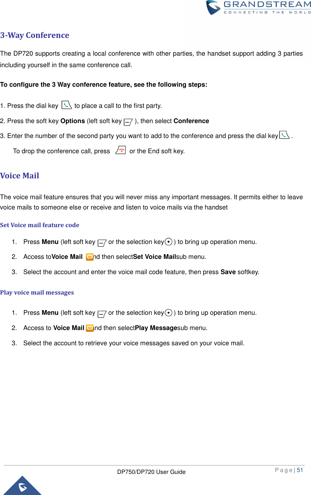  P a g e | 51  DP750/DP720 User Guide  3-Way Conference The DP720 supports creating a local conference with other parties, the handset support adding 3 parties including yourself in the same conference call.   To configure the 3 Way conference feature, see the following steps:   1. Press the dial key          to place a call to the first party. 2. Press the soft key Options (left soft key        ), then select Conference 3. Enter the number of the second party you want to add to the conference and press the dial key        .     To drop the conference call, press            or the End soft key. Voice Mail The voice mail feature ensures that you will never miss any important messages. It permits either to leave voice mails to someone else or receive and listen to voice mails via the handset Set Voice mail feature code 1.  Press Menu (left soft key      or the selection key      ) to bring up operation menu.   2.  Access toVoice Mail  and then selectSet Voice Mailsub menu. 3.  Select the account and enter the voice mail code feature, then press Save softkey. Play voice mail messages 1.  Press Menu (left soft key        or the selection key      ) to bring up operation menu.   2.  Access to Voice Mail  and then selectPlay Messagesub menu. 3.  Select the account to retrieve your voice messages saved on your voice mail.         