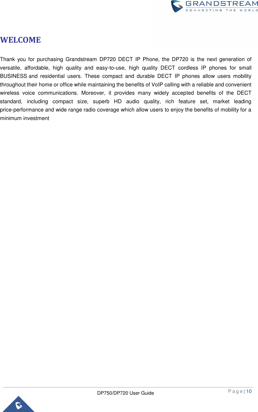  P a g e | 10  DP750/DP720 User Guide  WELCOME Thank  you  for  purchasing  Grandstream  DP720 DECT  IP Phone,  the  DP720  is  the  next  generation  of versatile,  affordable,  high  quality  and  easy-to-use,  high  quality  DECT  cordless  IP  phones  for  small BUSINESS and  residential  users.  These  compact  and  durable  DECT  IP  phones  allow  users  mobility throughout their home or office while maintaining the benefits of VoIP calling with a reliable and convenient wireless  voice  communications.  Moreover,  it  provides  many  widely  accepted  benefits  of  the  DECT standard,  including  compact  size,  superb  HD  audio  quality,  rich  feature  set,  market  leading price-performance and wide range radio coverage which allow users to enjoy the benefits of mobility for a minimum investment                                    