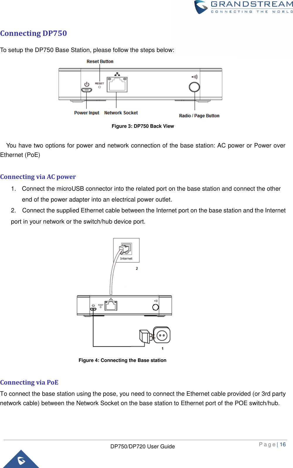  P a g e | 16  DP750/DP720 User Guide  Connecting DP750 To setup the DP750 Base Station, please follow the steps below:  Figure 3: DP750 Back View    You have two options for power and network connection of the base station: AC power or Power over Ethernet (PoE)  Connecting via AC power 1.  Connect the microUSB connector into the related port on the base station and connect the other end of the power adapter into an electrical power outlet. 2.  Connect the supplied Ethernet cable between the Internet port on the base station and the Internet port in your network or the switch/hub device port.                Connecting via PoE To connect the base station using the pose, you need to connect the Ethernet cable provided (or 3rd party network cable) between the Network Socket on the base station to Ethernet port of the POE switch/hub. Figure 4: Connecting the Base station 