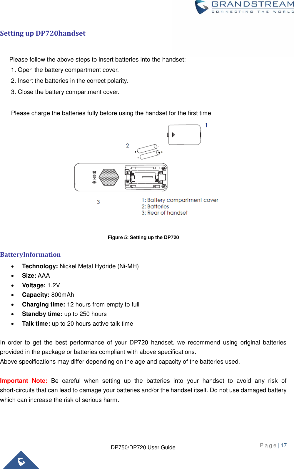  P a g e | 17  DP750/DP720 User Guide  Setting up DP720handset     Please follow the above steps to insert batteries into the handset:   1. Open the battery compartment cover.   2. Insert the batteries in the correct polarity. 3. Close the battery compartment cover.  Please charge the batteries fully before using the handset for the first time  Figure 5: Setting up the DP720 BatteryInformation  Technology: Nickel Metal Hydride (Ni-MH)    Size: AAA    Voltage: 1.2V    Capacity: 800mAh  Charging time: 12 hours from empty to full  Standby time: up to 250 hours  Talk time: up to 20 hours active talk time    In  order  to  get  the  best  performance  of  your  DP720  handset,  we  recommend  using  original  batteries provided in the package or batteries compliant with above specifications. Above specifications may differ depending on the age and capacity of the batteries used.  Important  Note:  Be  careful  when  setting  up  the  batteries  into  your  handset  to  avoid  any  risk  of short-circuits that can lead to damage your batteries and/or the handset itself. Do not use damaged battery which can increase the risk of serious harm.  