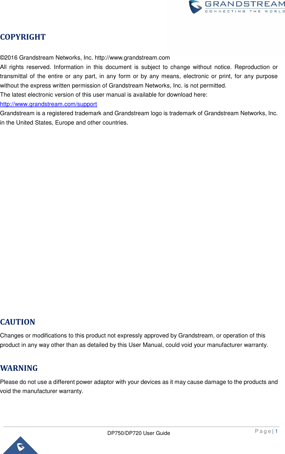  P a g e | 1  DP750/DP720 User Guide  COPYRIGHT ©2016 Grandstream Networks, Inc. http://www.grandstream.com All  rights  reserved.  Information  in  this  document  is  subject  to  change  without  notice.  Reproduction  or transmittal of the entire  or any part,  in any form  or by any means, electronic  or print, for any purpose without the express written permission of Grandstream Networks, Inc. is not permitted.  The latest electronic version of this user manual is available for download here: http://www.grandstream.com/support Grandstream is a registered trademark and Grandstream logo is trademark of Grandstream Networks, Inc. in the United States, Europe and other countries.                     CAUTION Changes or modifications to this product not expressly approved by Grandstream, or operation of this product in any way other than as detailed by this User Manual, could void your manufacturer warranty.  WARNING Please do not use a different power adaptor with your devices as it may cause damage to the products and void the manufacturer warranty.  