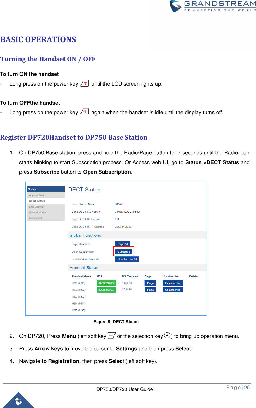  P a g e | 25  DP750/DP720 User Guide  BASIC OPERATIONS Turning the Handset ON / OFF To turn ON the handset -  Long press on the power key          until the LCD screen lights up.    To turn OFFthe handset -  Long press on the power key          again when the handset is idle until the display turns off.  Register DP720Handset to DP750 Base Station 1.  On DP750 Base station, press and hold the Radio/Page button for 7 seconds until the Radio icon starts blinking to start Subscription process. Or Access web UI, go to Status &gt;DECT Status and press Subscribe button to Open Subscription.                 2.  On DP720, Press Menu (left soft key        or the selection key      ) to bring up operation menu.   3.  Press Arrow keys to move the cursor to Settings and then press Select. 4.  Navigate to Registration, then press Select (left soft key).     Figure 9: DECT Status 