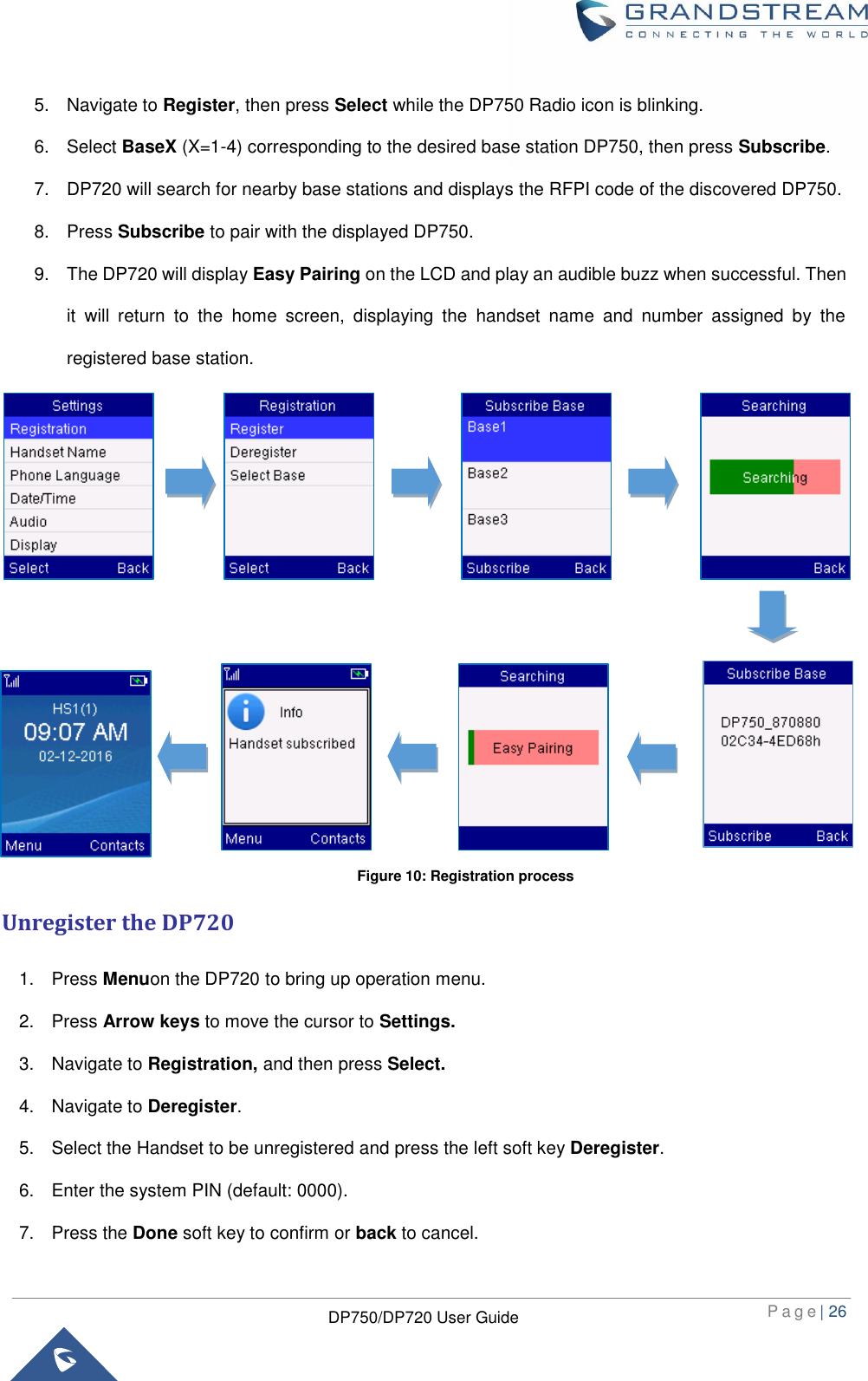  P a g e | 26  DP750/DP720 User Guide  5.  Navigate to Register, then press Select while the DP750 Radio icon is blinking. 6.  Select BaseX (X=1-4) corresponding to the desired base station DP750, then press Subscribe. 7.  DP720 will search for nearby base stations and displays the RFPI code of the discovered DP750. 8.  Press Subscribe to pair with the displayed DP750.   9.  The DP720 will display Easy Pairing on the LCD and play an audible buzz when successful. Then it  will  return  to  the  home  screen,  displaying  the  handset  name  and  number  assigned  by  the registered base station.                 Unregister the DP720 1.  Press Menuon the DP720 to bring up operation menu. 2.  Press Arrow keys to move the cursor to Settings. 3.  Navigate to Registration, and then press Select. 4.  Navigate to Deregister. 5.  Select the Handset to be unregistered and press the left soft key Deregister. 6.  Enter the system PIN (default: 0000).   7.  Press the Done soft key to confirm or back to cancel. Figure 10: Registration process 