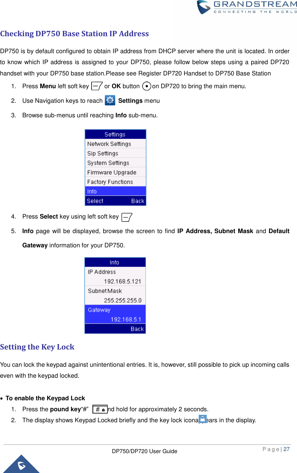  P a g e | 27  DP750/DP720 User Guide  Checking DP750 Base Station IP Address DP750 is by default configured to obtain IP address from DHCP server where the unit is located. In order to know which IP address is assigned to your DP750, please follow below steps using a paired DP720 handset with your DP750 base station.Please see Register DP720 Handset to DP750 Base Station 1.  Press Menu left soft key          or OK button        on DP720 to bring the main menu. 2.  Use Navigation keys to reach          Settings menu     3.  Browse sub-menus until reaching Info sub-menu.       4.  Press Select key using left soft key                           5. Info page will be displayed, browse the screen to find IP Address, Subnet Mask and Default Gateway information for your DP750.       Setting the Key Lock You can lock the keypad against unintentional entries. It is, however, still possible to pick up incoming calls even with the keypad locked.   To enable the Keypad Lock 1.  Press the pound key“#”          and hold for approximately 2 seconds.   2.  The display shows Keypad Locked briefly and the key lock iconappears in the display. 