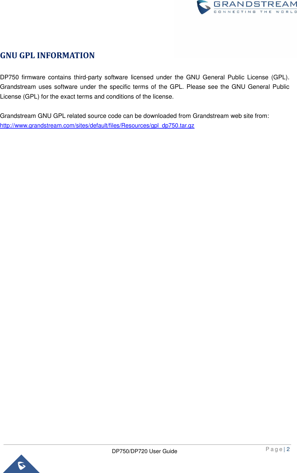  P a g e | 2  DP750/DP720 User Guide   GNU GPL INFORMATION DP750  firmware  contains  third-party  software  licensed  under  the  GNU  General  Public  License  (GPL). Grandstream  uses software under the  specific terms of the GPL. Please see the GNU General  Public License (GPL) for the exact terms and conditions of the license.    Grandstream GNU GPL related source code can be downloaded from Grandstream web site from: http://www.grandstream.com/sites/default/files/Resources/gpl_dp750.tar.gz                                