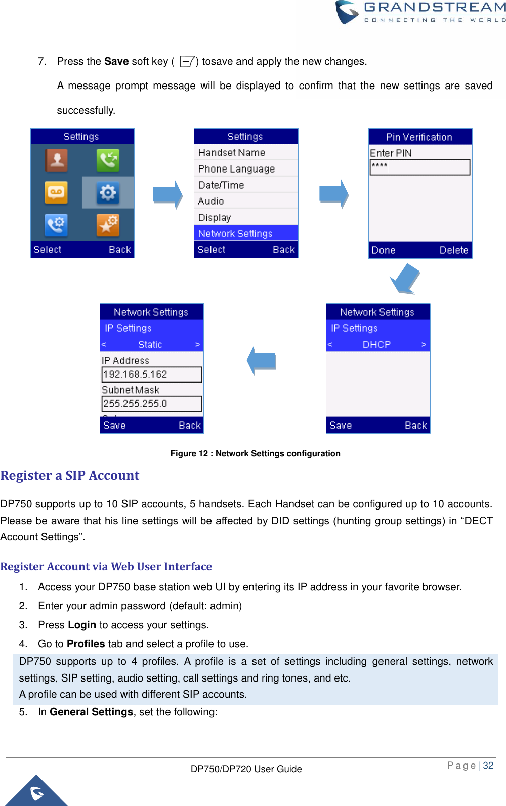  P a g e | 32  DP750/DP720 User Guide  7.  Press the Save soft key (        ) tosave and apply the new changes.   A  message prompt  message  will  be  displayed  to  confirm  that the  new settings  are  saved successfully.                    Register a SIP Account DP750 supports up to 10 SIP accounts, 5 handsets. Each Handset can be configured up to 10 accounts. Please be aware that his line settings will be affected by DID settings (hunting group settings) in “DECT Account Settings”. Register Account via Web User Interface 1.  Access your DP750 base station web UI by entering its IP address in your favorite browser. 2.  Enter your admin password (default: admin) 3.  Press Login to access your settings. 4.  Go to Profiles tab and select a profile to use. DP750  supports  up  to  4  profiles.  A  profile  is  a  set  of  settings  including  general  settings,  network settings, SIP setting, audio setting, call settings and ring tones, and etc. A profile can be used with different SIP accounts. 5. In General Settings, set the following: Figure 12 : Network Settings configuration 