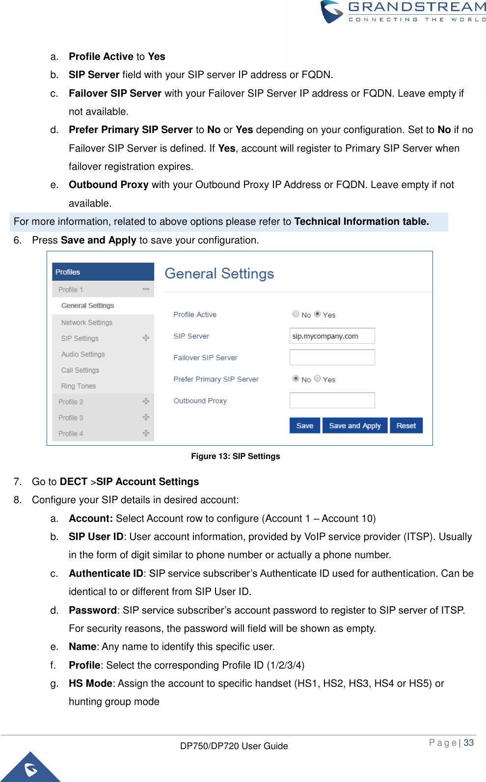  P a g e | 33  DP750/DP720 User Guide  a. Profile Active to Yes b. SIP Server field with your SIP server IP address or FQDN. c. Failover SIP Server with your Failover SIP Server IP address or FQDN. Leave empty if not available.   d. Prefer Primary SIP Server to No or Yes depending on your configuration. Set to No if no Failover SIP Server is defined. If Yes, account will register to Primary SIP Server when failover registration expires. e. Outbound Proxy with your Outbound Proxy IP Address or FQDN. Leave empty if not available. For more information, related to above options please refer to Technical Information table. 6.  Press Save and Apply to save your configuration.               7.  Go to DECT &gt;SIP Account Settings 8.  Configure your SIP details in desired account: a. Account: Select Account row to configure (Account 1 – Account 10) b. SIP User ID: User account information, provided by VoIP service provider (ITSP). Usually in the form of digit similar to phone number or actually a phone number. c. Authenticate ID: SIP service subscriber’s Authenticate ID used for authentication. Can be identical to or different from SIP User ID. d. Password: SIP service subscriber’s account password to register to SIP server of ITSP. For security reasons, the password will field will be shown as empty. e. Name: Any name to identify this specific user. f. Profile: Select the corresponding Profile ID (1/2/3/4) g. HS Mode: Assign the account to specific handset (HS1, HS2, HS3, HS4 or HS5) or hunting group mode Figure 13: SIP Settings 