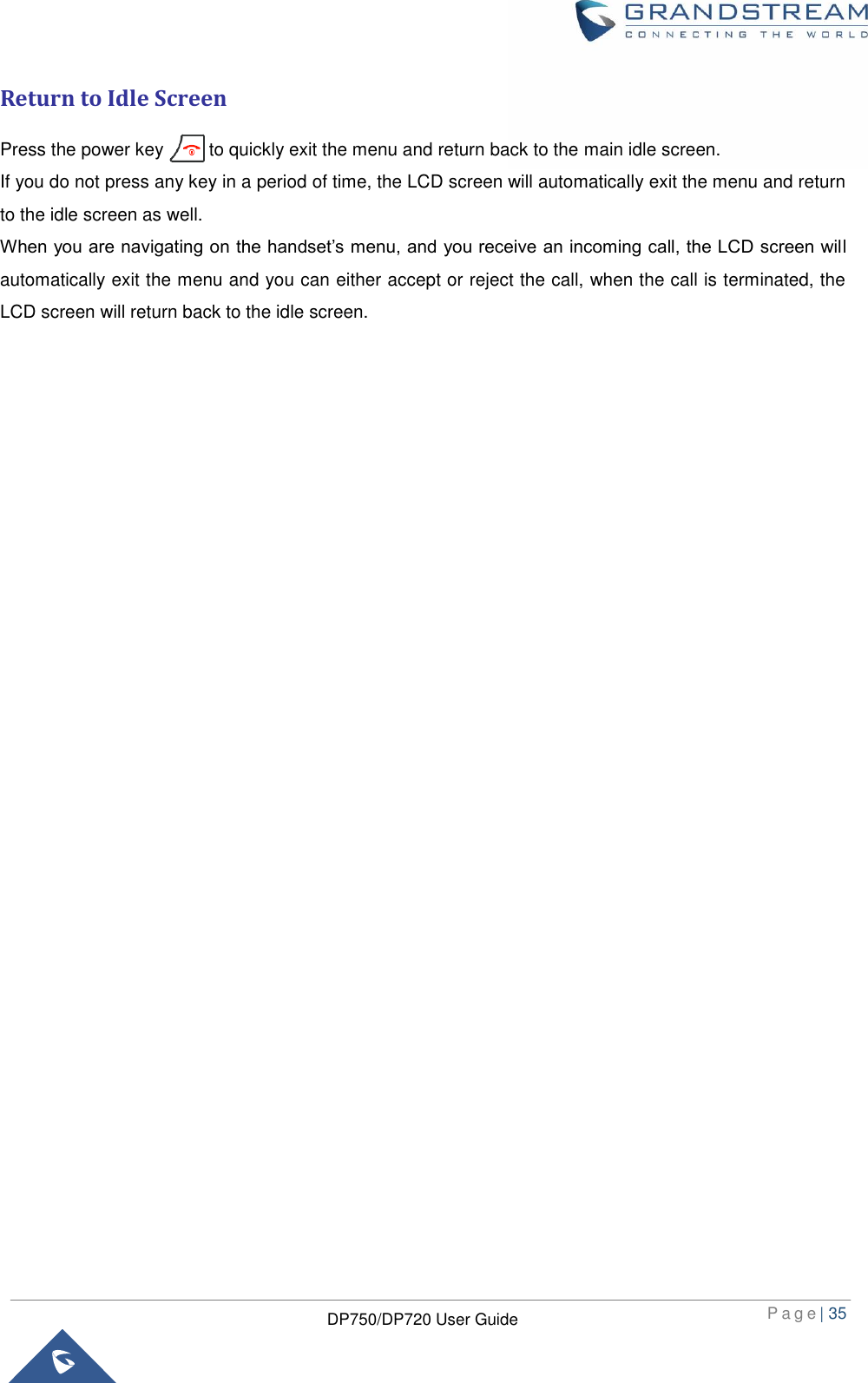 P a g e | 35  DP750/DP720 User Guide  Return to Idle Screen Press the power key          to quickly exit the menu and return back to the main idle screen.   If you do not press any key in a period of time, the LCD screen will automatically exit the menu and return to the idle screen as well.   When you are navigating on the handset’s menu, and you receive an incoming call, the LCD screen will automatically exit the menu and you can either accept or reject the call, when the call is terminated, the LCD screen will return back to the idle screen.        