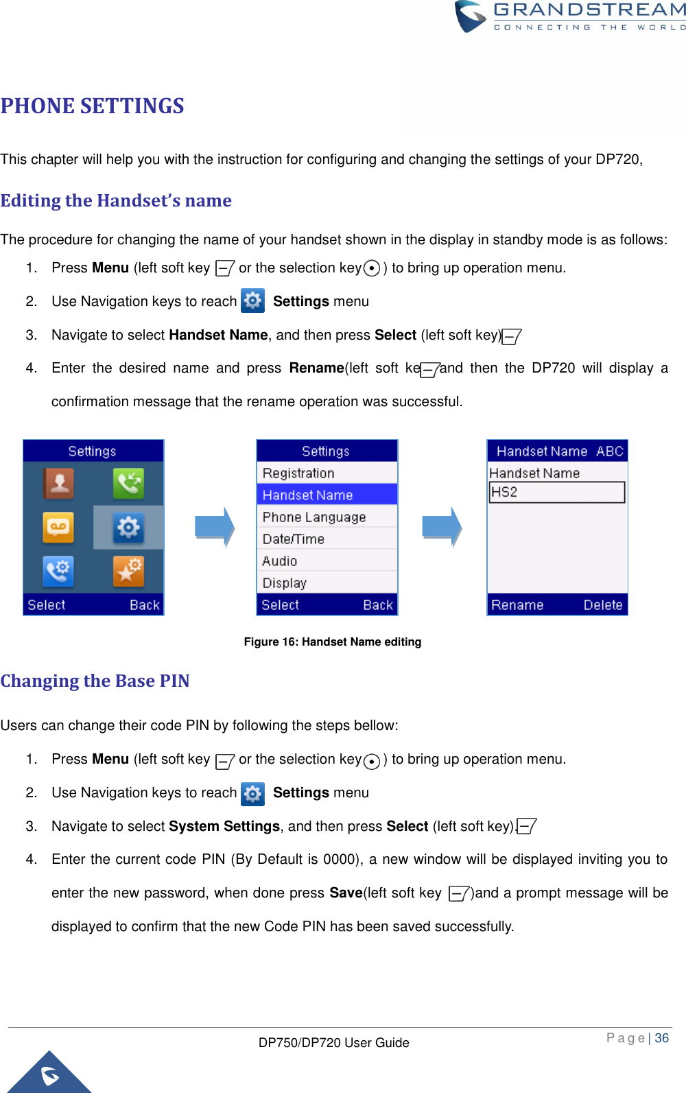  P a g e | 36  DP750/DP720 User Guide  PHONE SETTINGS This chapter will help you with the instruction for configuring and changing the settings of your DP720,   Editing the Handset’s name The procedure for changing the name of your handset shown in the display in standby mode is as follows: 1.  Press Menu (left soft key        or the selection key      ) to bring up operation menu.   2.  Use Navigation keys to reach          Settings menu 3.  Navigate to select Handset Name, and then press Select (left soft key).     4.  Enter  the  desired  name  and  press  Rename(left  soft  key)  and  then  the  DP720  will  display  a confirmation message that the rename operation was successful.        Changing the Base PIN Users can change their code PIN by following the steps bellow: 1.  Press Menu (left soft key        or the selection key      ) to bring up operation menu.   2.  Use Navigation keys to reach          Settings menu 3.  Navigate to select System Settings, and then press Select (left soft key).     4.  Enter the current code PIN (By Default is 0000), a new window will be displayed inviting you to enter the new password, when done press Save(left soft key     )and a prompt message will be displayed to confirm that the new Code PIN has been saved successfully.   Figure 16: Handset Name editing 