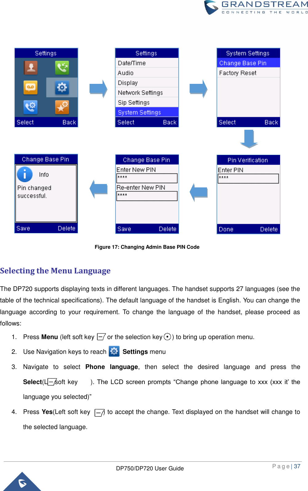  P a g e | 37  DP750/DP720 User Guide                        Selecting the Menu Language The DP720 supports displaying texts in different languages. The handset supports 27 languages (see the table of the technical specifications). The default language of the handset is English. You can change the language  according  to  your  requirement.  To  change  the  language  of  the  handset,  please  proceed  as follows: 1.  Press Menu (left soft key        or the selection key      ) to bring up operation menu.   2.  Use Navigation keys to reach          Settings menu 3.  Navigate  to  select  Phone  language,  then  select  the  desired  language  and  press  the Select(Leftsoft key        ). The  LCD  screen  prompts  “Change  phone  language to xxx  (xxx  it’  the language you selected)” 4.  Press Yes(Left soft key    ) to accept the change. Text displayed on the handset will change to the selected language.  Figure 17: Changing Admin Base PIN Code 