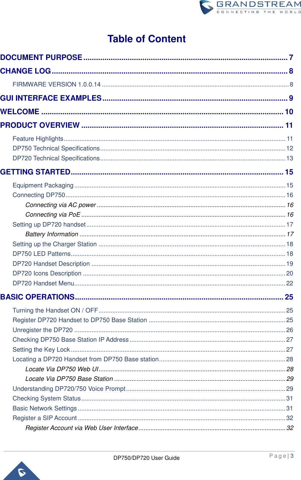  P a g e | 3  DP750/DP720 User Guide  Table of Content DOCUMENT PURPOSE ................................................................................................. 7 CHANGE LOG ................................................................................................................ 8 FIRMWARE VERSION 1.0.0.14 ............................................................................................................ 8 GUI INTERFACE EXAMPLES ........................................................................................ 9 WELCOME ................................................................................................................... 10 PRODUCT OVERVIEW ................................................................................................ 11 Feature Highlights ................................................................................................................................ 11 DP750 Technical Specifications ........................................................................................................... 12 DP720 Technical Specifications ........................................................................................................... 13 GETTING STARTED ..................................................................................................... 15 Equipment Packaging .......................................................................................................................... 15 Connecting DP750 ............................................................................................................................... 16 Connecting via AC power ............................................................................................................. 16 Connecting via PoE ...................................................................................................................... 16 Setting up DP720 handset ................................................................................................................... 17 Battery Information ....................................................................................................................... 17 Setting up the Charger Station ............................................................................................................ 18 DP750 LED Patterns............................................................................................................................ 18 DP720 Handset Description ................................................................................................................ 19 DP720 Icons Description ..................................................................................................................... 20 DP720 Handset Menu.......................................................................................................................... 22 BASIC OPERATIONS ................................................................................................... 25 Turning the Handset ON / OFF ............................................................................................................ 25 Register DP720 Handset to DP750 Base Station ............................................................................... 25 Unregister the DP720 .......................................................................................................................... 26 Checking DP750 Base Station IP Address .......................................................................................... 27 Setting the Key Lock ............................................................................................................................ 27 Locating a DP720 Handset from DP750 Base station ......................................................................... 28 Locate Via DP750 Web UI ............................................................................................................ 28 Locate Via DP750 Base Station ................................................................................................... 29 Understanding DP720/750 Voice Prompt ............................................................................................ 29 Checking System Status ...................................................................................................................... 31 Basic Network Settings ........................................................................................................................ 31 Register a SIP Account ........................................................................................................................ 32 Register Account via Web User Interface ..................................................................................... 32 