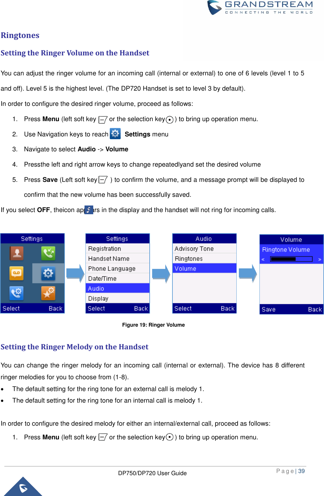  P a g e | 39  DP750/DP720 User Guide  Ringtones Setting the Ringer Volume on the Handset You can adjust the ringer volume for an incoming call (internal or external) to one of 6 levels (level 1 to 5 and off). Level 5 is the highest level. (The DP720 Handset is set to level 3 by default). In order to configure the desired ringer volume, proceed as follows: 1.  Press Menu (left soft key        or the selection key      ) to bring up operation menu.   2.  Use Navigation keys to reach          Settings menu 3.  Navigate to select Audio -&gt; Volume 4.  Pressthe left and right arrow keys to change repeatedlyand set the desired volume 5.  Press Save (Left soft key        ) to confirm the volume, and a message prompt will be displayed to confirm that the new volume has been successfully saved. If you select OFF, theicon appears in the display and the handset will not ring for incoming calls.         Setting the Ringer Melody on the Handset You can change the ringer melody for an incoming call (internal or external). The device has 8 different ringer melodies for you to choose from (1-8).       The default setting for the ring tone for an external call is melody 1.       The default setting for the ring tone for an internal call is melody 1.  In order to configure the desired melody for either an internal/external call, proceed as follows: 1.  Press Menu (left soft key        or the selection key      ) to bring up operation menu.   Figure 19: Ringer Volume 