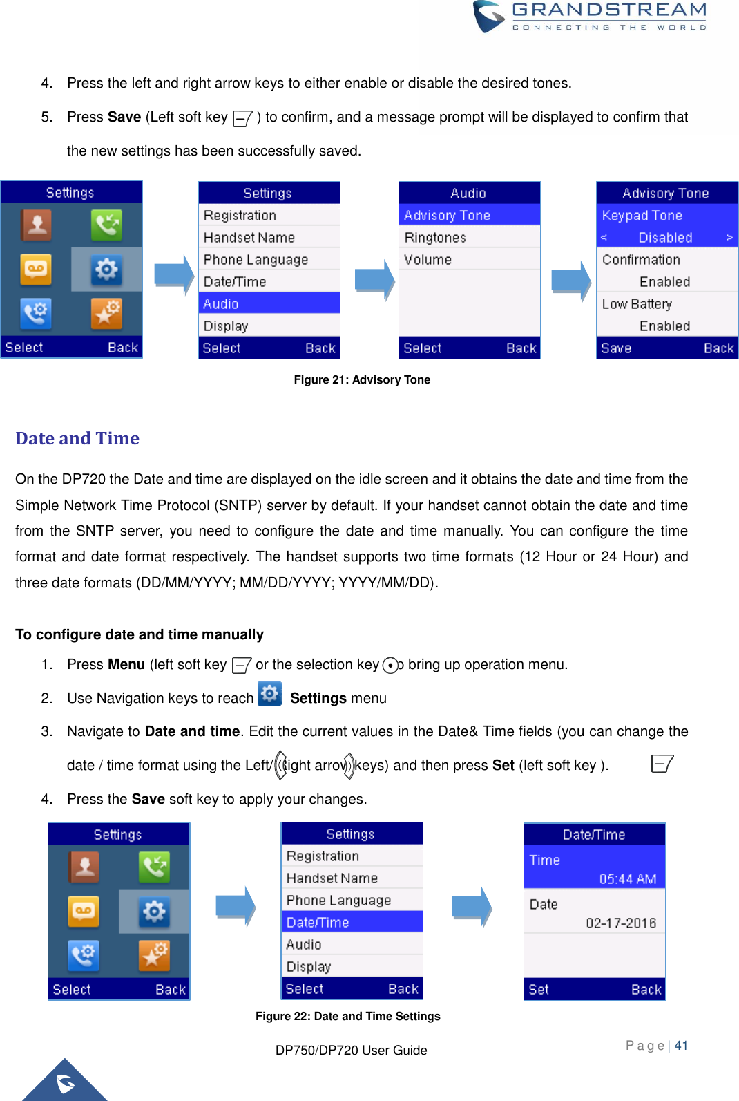  P a g e | 41  DP750/DP720 User Guide  4.  Press the left and right arrow keys to either enable or disable the desired tones. 5.  Press Save (Left soft key        ) to confirm, and a message prompt will be displayed to confirm that the new settings has been successfully saved.           Date and Time On the DP720 the Date and time are displayed on the idle screen and it obtains the date and time from the Simple Network Time Protocol (SNTP) server by default. If your handset cannot obtain the date and time from  the SNTP server,  you need  to configure  the date and  time manually.  You can  configure the  time format and date format respectively. The handset supports two time formats (12 Hour or 24 Hour) and three date formats (DD/MM/YYYY; MM/DD/YYYY; YYYY/MM/DD).  To configure date and time manually 1.  Press Menu (left soft key        or the selection key ) to bring up operation menu.   2.  Use Navigation keys to reach          Settings menu 3.  Navigate to Date and time. Edit the current values in the Date&amp; Time fields (you can change the date / time format using the Left/ Right arrow keys) and then press Set (left soft key ). 4.  Press the Save soft key to apply your changes.      Figure 21: Advisory Tone Figure 22: Date and Time Settings 