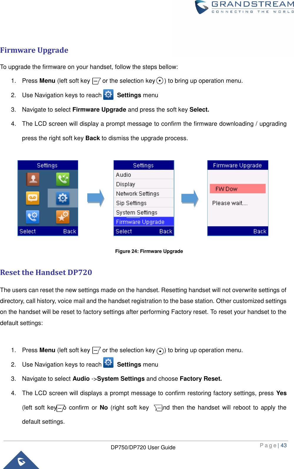  P a g e | 43  DP750/DP720 User Guide   Firmware Upgrade To upgrade the firmware on your handset, follow the steps bellow:   1.  Press Menu (left soft key        or the selection key      ) to bring up operation menu.   2.  Use Navigation keys to reach          Settings menu 3.  Navigate to select Firmware Upgrade and press the soft key Select.   4.  The LCD screen will display a prompt message to confirm the firmware downloading / upgrading press the right soft key Back to dismiss the upgrade process.         Reset the Handset DP720 The users can reset the new settings made on the handset. Resetting handset will not overwrite settings of directory, call history, voice mail and the handset registration to the base station. Other customized settings on the handset will be reset to factory settings after performing Factory reset. To reset your handset to the default settings:    1.  Press Menu (left soft key        or the selection key      ) to bring up operation menu.   2.  Use Navigation keys to reach          Settings menu 3.  Navigate to select Audio -&gt;System Settings and choose Factory Reset. 4.  The LCD screen will displays a prompt message to confirm restoring factory settings, press Yes (left soft key) to  confirm  or No (right soft key    ) and  then the handset  will reboot to apply the default settings.   Figure 24: Firmware Upgrade 