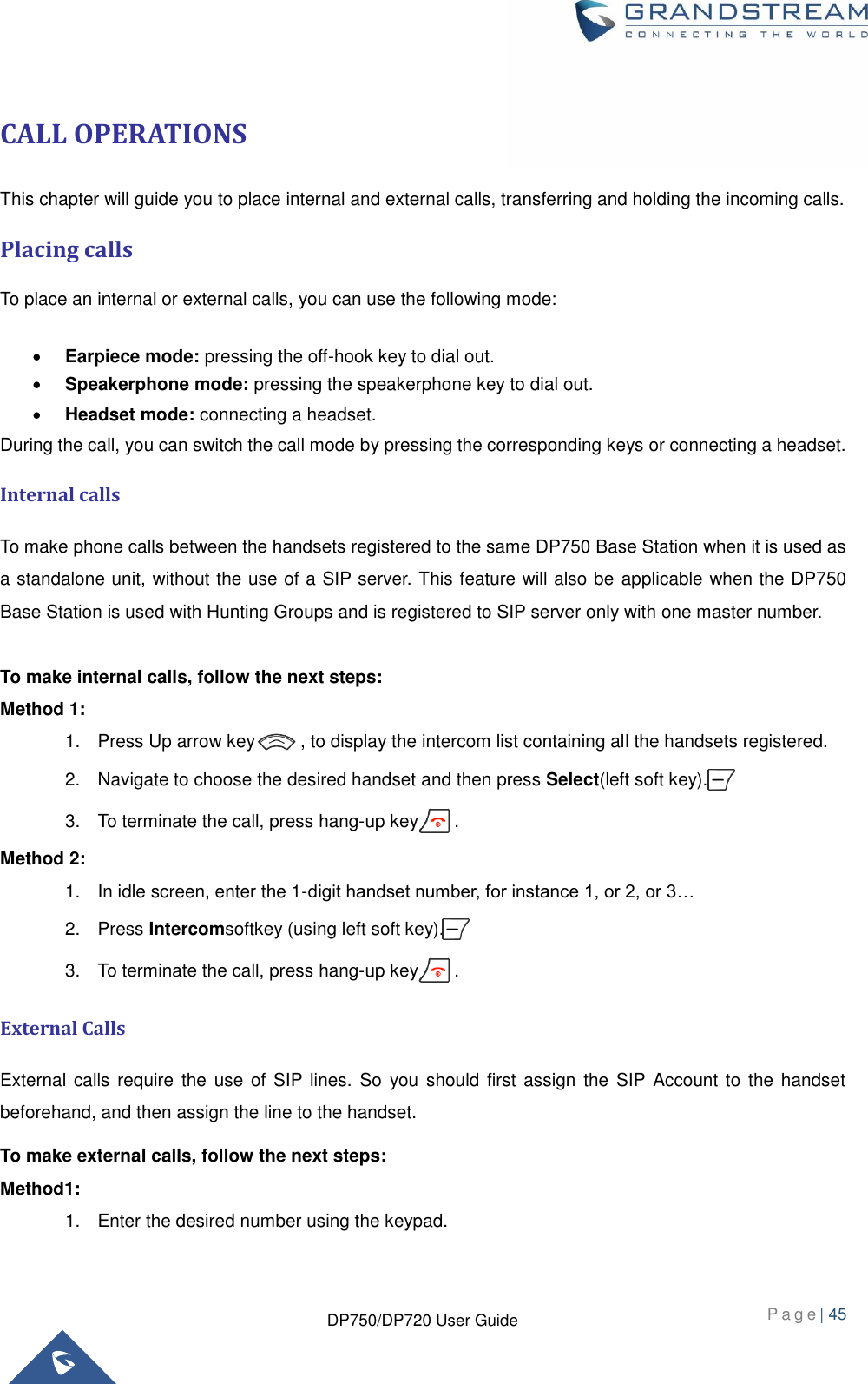  P a g e | 45  DP750/DP720 User Guide  CALL OPERATIONS This chapter will guide you to place internal and external calls, transferring and holding the incoming calls.   Placing calls To place an internal or external calls, you can use the following mode:     Earpiece mode: pressing the off-hook key to dial out.    Speakerphone mode: pressing the speakerphone key to dial out.    Headset mode: connecting a headset. During the call, you can switch the call mode by pressing the corresponding keys or connecting a headset. Internal calls To make phone calls between the handsets registered to the same DP750 Base Station when it is used as a standalone unit, without the use of a SIP server. This feature will also be  applicable when the DP750 Base Station is used with Hunting Groups and is registered to SIP server only with one master number.    To make internal calls, follow the next steps:   Method 1: 1.  Press Up arrow key          , to display the intercom list containing all the handsets registered. 2.  Navigate to choose the desired handset and then press Select(left soft key). 3.  To terminate the call, press hang-up key        . Method 2: 1.  In idle screen, enter the 1-digit handset number, for instance 1, or 2, or 3… 2.  Press Intercomsoftkey (using left soft key). 3.  To terminate the call, press hang-up key        . External Calls External calls require  the use  of SIP lines.  So  you should first  assign the  SIP  Account to  the handset beforehand, and then assign the line to the handset. To make external calls, follow the next steps: Method1: 1.  Enter the desired number using the keypad. 