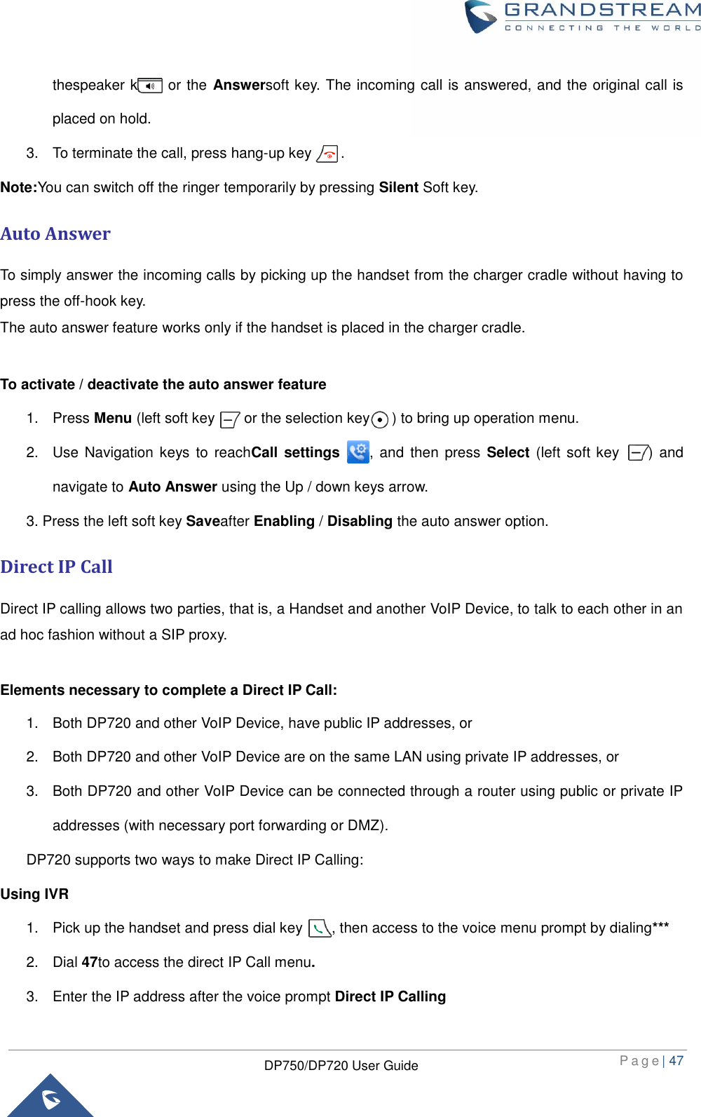  P a g e | 47  DP750/DP720 User Guide  thespeaker key , or the Answersoft key. The incoming call is answered, and the original call is placed on hold. 3.  To terminate the call, press hang-up key        . Note:You can switch off the ringer temporarily by pressing Silent Soft key. Auto Answer To simply answer the incoming calls by picking up the handset from the charger cradle without having to press the off-hook key.   The auto answer feature works only if the handset is placed in the charger cradle.  To activate / deactivate the auto answer feature 1.  Press Menu (left soft key        or the selection key      ) to bring up operation menu.   2.  Use Navigation keys to  reachCall settings    , and then  press  Select (left  soft key        ) and navigate to Auto Answer using the Up / down keys arrow. 3. Press the left soft key Saveafter Enabling / Disabling the auto answer option. Direct IP Call Direct IP calling allows two parties, that is, a Handset and another VoIP Device, to talk to each other in an ad hoc fashion without a SIP proxy.    Elements necessary to complete a Direct IP Call:   1.  Both DP720 and other VoIP Device, have public IP addresses, or   2.  Both DP720 and other VoIP Device are on the same LAN using private IP addresses, or   3.  Both DP720 and other VoIP Device can be connected through a router using public or private IP addresses (with necessary port forwarding or DMZ).   DP720 supports two ways to make Direct IP Calling: Using IVR 1.  Pick up the handset and press dial key        , then access to the voice menu prompt by dialing*** 2.  Dial 47to access the direct IP Call menu.   3.  Enter the IP address after the voice prompt Direct IP Calling 