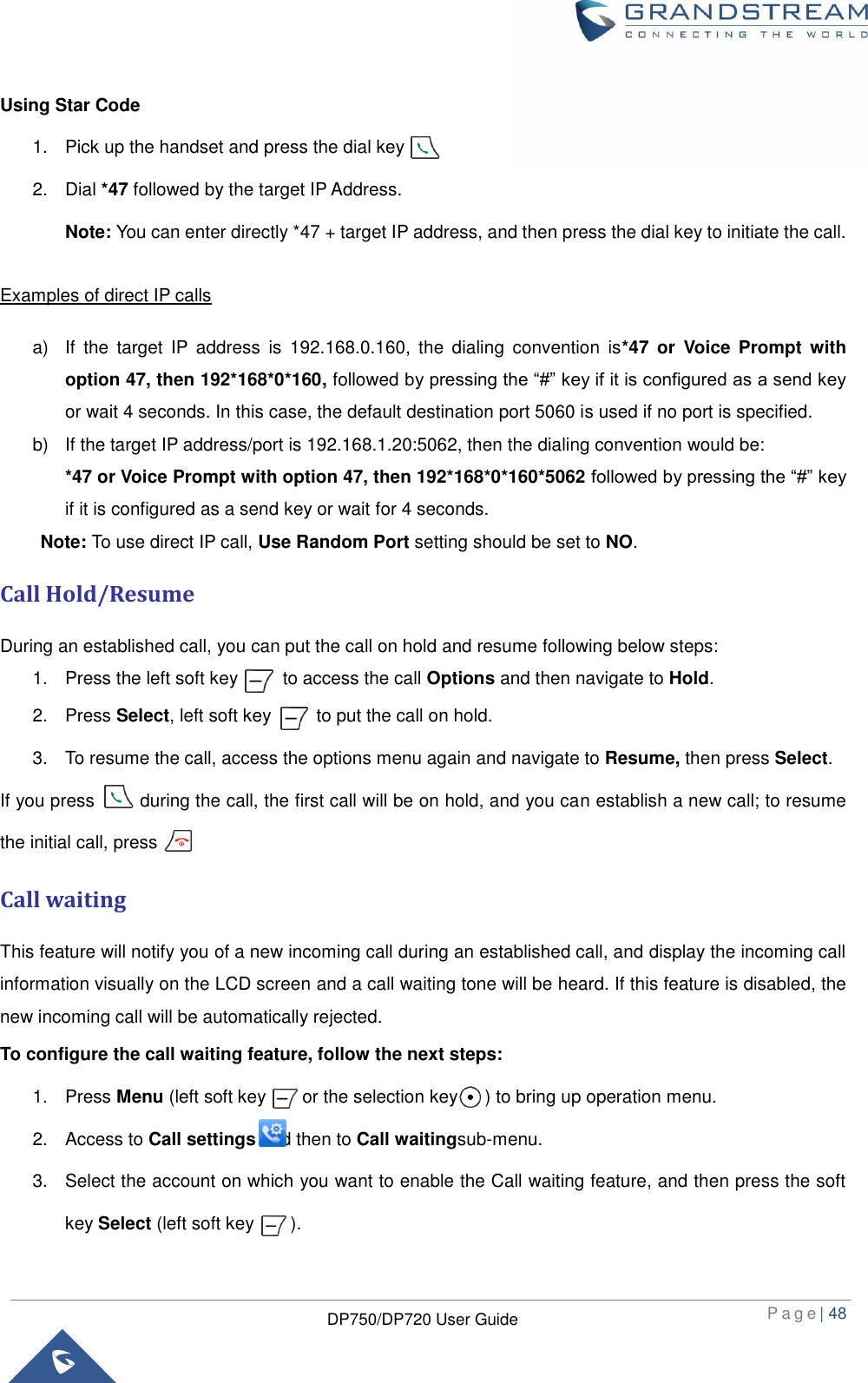  P a g e | 48  DP750/DP720 User Guide  Using Star Code 1.  Pick up the handset and press the dial key         2.  Dial *47 followed by the target IP Address.   Note: You can enter directly *47 + target IP address, and then press the dial key to initiate the call.    Examples of direct IP calls a)  If  the  target  IP  address  is  192.168.0.160,  the  dialing  convention  is*47  or  Voice  Prompt  with option 47, then 192*168*0*160, followed by pressing the “#” key if it is configured as a send key or wait 4 seconds. In this case, the default destination port 5060 is used if no port is specified. b)  If the target IP address/port is 192.168.1.20:5062, then the dialing convention would be: *47 or Voice Prompt with option 47, then 192*168*0*160*5062 followed by pressing the “#” key if it is configured as a send key or wait for 4 seconds. Note: To use direct IP call, Use Random Port setting should be set to NO.   Call Hold/Resume During an established call, you can put the call on hold and resume following below steps: 1.  Press the left soft key          to access the call Options and then navigate to Hold. 2.  Press Select, left soft key          to put the call on hold. 3.  To resume the call, access the options menu again and navigate to Resume, then press Select.   If you press          during the call, the first call will be on hold, and you can establish a new call; to resume the initial call, press           Call waiting This feature will notify you of a new incoming call during an established call, and display the incoming call information visually on the LCD screen and a call waiting tone will be heard. If this feature is disabled, the new incoming call will be automatically rejected. To configure the call waiting feature, follow the next steps:   1.  Press Menu (left soft key        or the selection key      ) to bring up operation menu.   2.  Access to Call settings and then to Call waitingsub-menu. 3.  Select the account on which you want to enable the Call waiting feature, and then press the soft key Select (left soft key        ). 