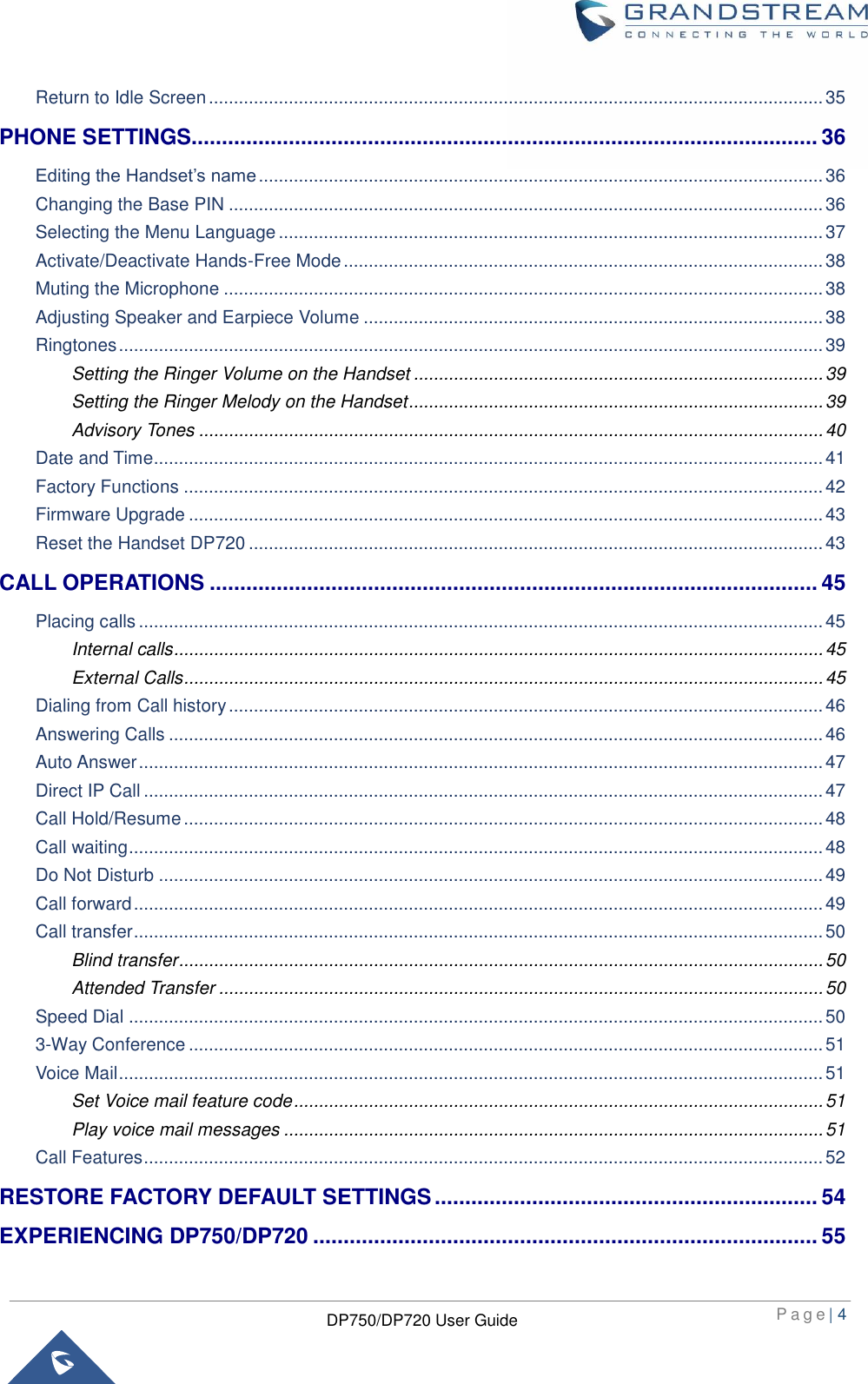  P a g e | 4  DP750/DP720 User Guide  Return to Idle Screen ........................................................................................................................... 35 PHONE SETTINGS....................................................................................................... 36 Editing the Handset’s name ................................................................................................................. 36 Changing the Base PIN ....................................................................................................................... 36 Selecting the Menu Language ............................................................................................................. 37 Activate/Deactivate Hands-Free Mode ................................................................................................ 38 Muting the Microphone ........................................................................................................................ 38 Adjusting Speaker and Earpiece Volume ............................................................................................ 38 Ringtones ............................................................................................................................................. 39 Setting the Ringer Volume on the Handset .................................................................................. 39 Setting the Ringer Melody on the Handset ................................................................................... 39 Advisory Tones ............................................................................................................................. 40 Date and Time ...................................................................................................................................... 41 Factory Functions ................................................................................................................................ 42 Firmware Upgrade ............................................................................................................................... 43 Reset the Handset DP720 ................................................................................................................... 43 CALL OPERATIONS .................................................................................................... 45 Placing calls ......................................................................................................................................... 45 Internal calls .................................................................................................................................. 45 External Calls ................................................................................................................................ 45 Dialing from Call history ....................................................................................................................... 46 Answering Calls ................................................................................................................................... 46 Auto Answer ......................................................................................................................................... 47 Direct IP Call ........................................................................................................................................ 47 Call Hold/Resume ................................................................................................................................ 48 Call waiting ........................................................................................................................................... 48 Do Not Disturb ..................................................................................................................................... 49 Call forward .......................................................................................................................................... 49 Call transfer .......................................................................................................................................... 50 Blind transfer ................................................................................................................................. 50 Attended Transfer ......................................................................................................................... 50 Speed Dial ........................................................................................................................................... 50 3-Way Conference ............................................................................................................................... 51 Voice Mail ............................................................................................................................................. 51 Set Voice mail feature code .......................................................................................................... 51 Play voice mail messages ............................................................................................................ 51 Call Features ........................................................................................................................................ 52 RESTORE FACTORY DEFAULT SETTINGS ............................................................... 54 EXPERIENCING DP750/DP720 ................................................................................... 55 
