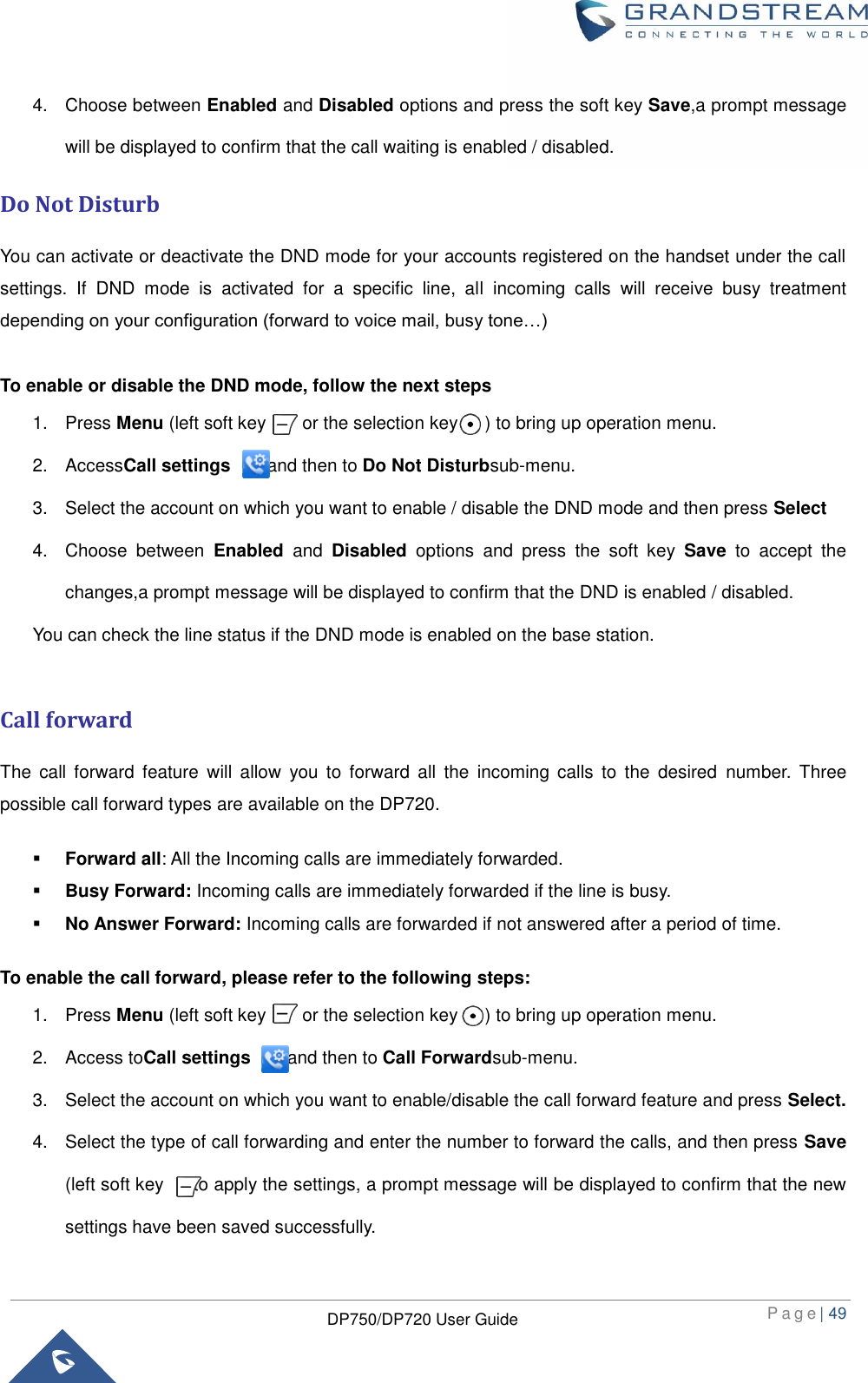  P a g e | 49  DP750/DP720 User Guide  4.  Choose between Enabled and Disabled options and press the soft key Save,a prompt message will be displayed to confirm that the call waiting is enabled / disabled.   Do Not Disturb You can activate or deactivate the DND mode for your accounts registered on the handset under the call settings.  If  DND  mode  is  activated  for  a  specific  line,  all  incoming  calls  will  receive  busy  treatment depending on your configuration (forward to voice mail, busy tone…)  To enable or disable the DND mode, follow the next steps 1.  Press Menu (left soft key        or the selection key      ) to bring up operation menu.   2.  AccessCall settings       and then to Do Not Disturbsub-menu. 3.  Select the account on which you want to enable / disable the DND mode and then press Select   4.  Choose  between  Enabled and  Disabled  options  and  press  the  soft  key  Save  to  accept  the changes,a prompt message will be displayed to confirm that the DND is enabled / disabled.   You can check the line status if the DND mode is enabled on the base station.    Call forward The  call  forward  feature  will  allow  you  to  forward  all  the  incoming  calls  to  the  desired  number.  Three possible call forward types are available on the DP720.    Forward all: All the Incoming calls are immediately forwarded.  Busy Forward: Incoming calls are immediately forwarded if the line is busy.  No Answer Forward: Incoming calls are forwarded if not answered after a period of time. To enable the call forward, please refer to the following steps: 1.  Press Menu (left soft key        or the selection key      ) to bring up operation menu.   2.  Access toCall settings        and then to Call Forwardsub-menu. 3.  Select the account on which you want to enable/disable the call forward feature and press Select. 4.  Select the type of call forwarding and enter the number to forward the calls, and then press Save (left soft key    ) to apply the settings, a prompt message will be displayed to confirm that the new settings have been saved successfully. 