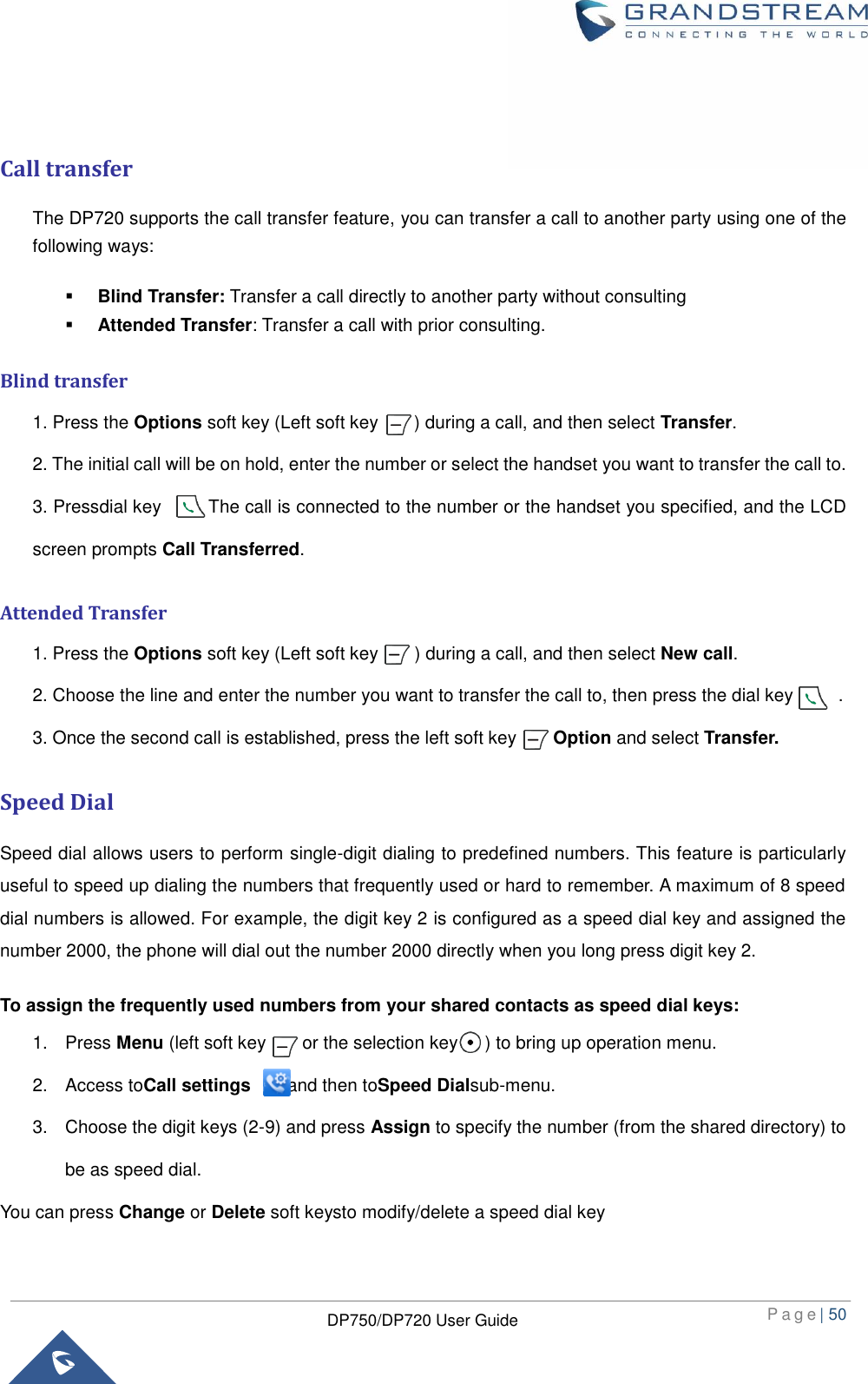  P a g e | 50  DP750/DP720 User Guide    Call transfer The DP720 supports the call transfer feature, you can transfer a call to another party using one of the following ways:  Blind Transfer: Transfer a call directly to another party without consulting  Attended Transfer: Transfer a call with prior consulting.  Blind transfer 1. Press the Options soft key (Left soft key        ) during a call, and then select Transfer.   2. The initial call will be on hold, enter the number or select the handset you want to transfer the call to.   3. Pressdial key        . The call is connected to the number or the handset you specified, and the LCD screen prompts Call Transferred.  Attended Transfer 1. Press the Options soft key (Left soft key      ) during a call, and then select New call.   2. Choose the line and enter the number you want to transfer the call to, then press the dial key          . 3. Once the second call is established, press the left soft key        Option and select Transfer.  Speed Dial Speed dial allows users to perform single-digit dialing to predefined numbers. This feature is particularly useful to speed up dialing the numbers that frequently used or hard to remember. A maximum of 8 speed dial numbers is allowed. For example, the digit key 2 is configured as a speed dial key and assigned the number 2000, the phone will dial out the number 2000 directly when you long press digit key 2. To assign the frequently used numbers from your shared contacts as speed dial keys: 1.  Press Menu (left soft key        or the selection key      ) to bring up operation menu.   2.  Access toCall settings        and then toSpeed Dialsub-menu. 3.  Choose the digit keys (2-9) and press Assign to specify the number (from the shared directory) to be as speed dial. You can press Change or Delete soft keysto modify/delete a speed dial key   