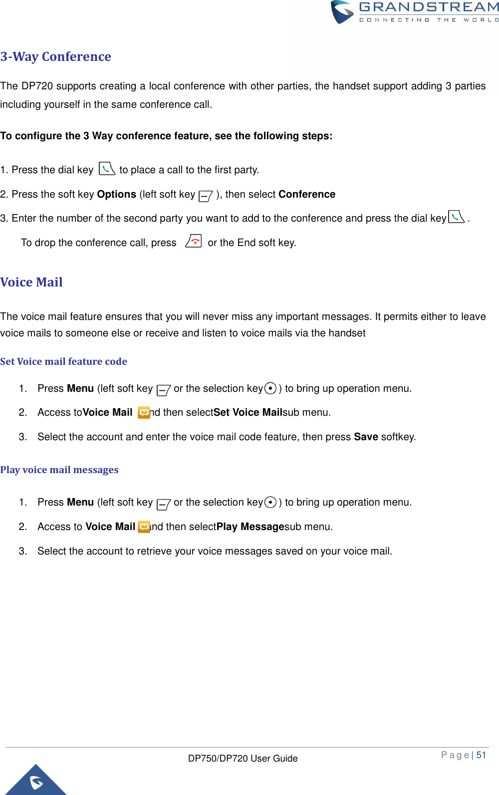  P a g e | 51  DP750/DP720 User Guide  3-Way Conference The DP720 supports creating a local conference with other parties, the handset support adding 3 parties including yourself in the same conference call.   To configure the 3 Way conference feature, see the following steps:   1. Press the dial key          to place a call to the first party. 2. Press the soft key Options (left soft key        ), then select Conference 3. Enter the number of the second party you want to add to the conference and press the dial key        .     To drop the conference call, press            or the End soft key. Voice Mail The voice mail feature ensures that you will never miss any important messages. It permits either to leave voice mails to someone else or receive and listen to voice mails via the handset Set Voice mail feature code 1.  Press Menu (left soft key        or the selection key      ) to bring up operation menu.   2.  Access toVoice Mail  and then selectSet Voice Mailsub menu. 3.  Select the account and enter the voice mail code feature, then press Save softkey. Play voice mail messages 1.  Press Menu (left soft key        or the selection key      ) to bring up operation menu.   2.  Access to Voice Mail  and then selectPlay Messagesub menu. 3.  Select the account to retrieve your voice messages saved on your voice mail.         