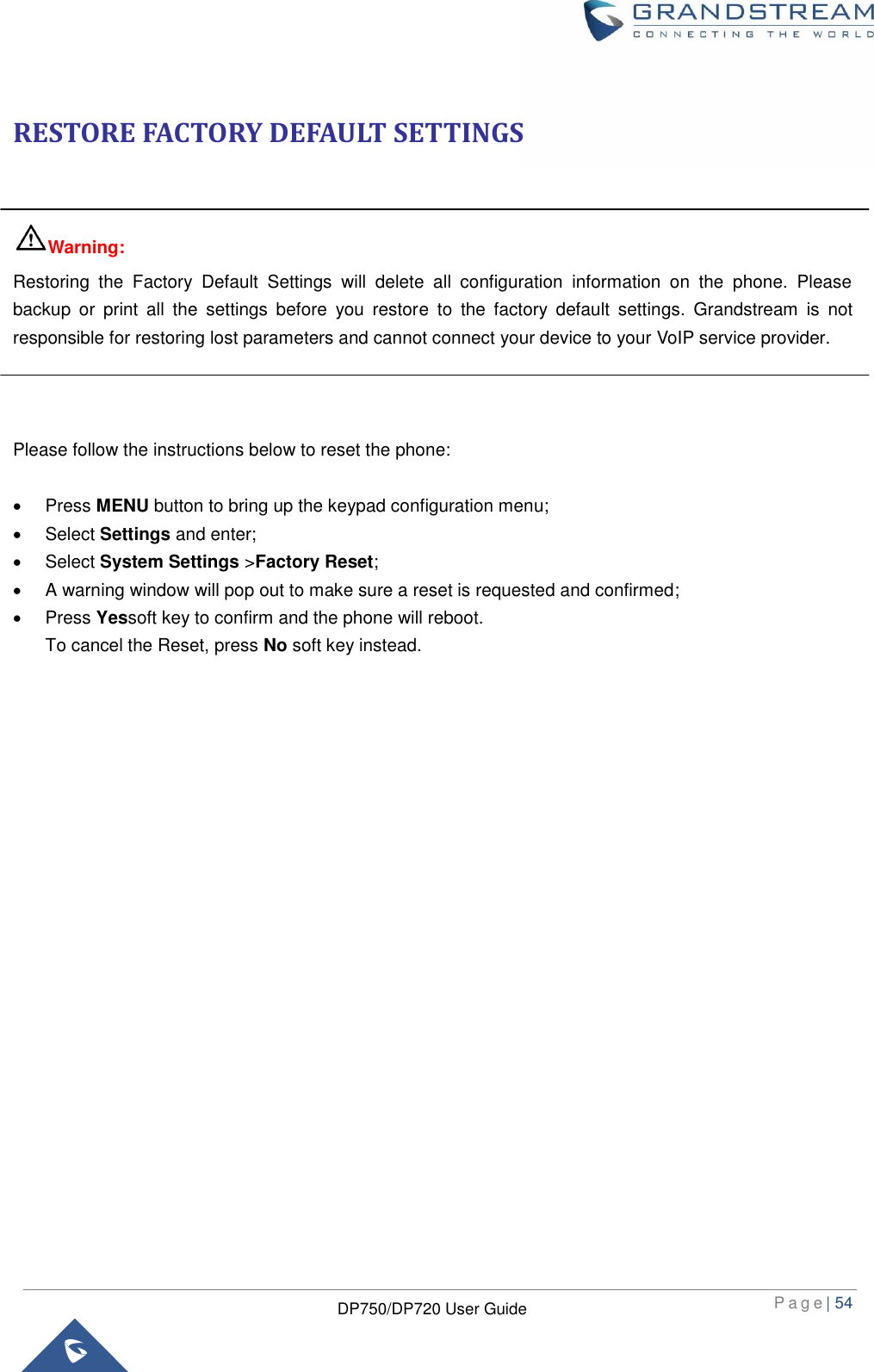  P a g e | 54  DP750/DP720 User Guide  RESTORE FACTORY DEFAULT SETTINGS  Warning: Restoring  the  Factory  Default  Settings  will  delete  all  configuration  information  on  the  phone.  Please backup  or  print  all  the  settings  before  you  restore  to  the  factory  default  settings.  Grandstream  is  not responsible for restoring lost parameters and cannot connect your device to your VoIP service provider.    Please follow the instructions below to reset the phone:    Press MENU button to bring up the keypad configuration menu;   Select Settings and enter;   Select System Settings &gt;Factory Reset;   A warning window will pop out to make sure a reset is requested and confirmed;   Press Yessoft key to confirm and the phone will reboot.   To cancel the Reset, press No soft key instead. 