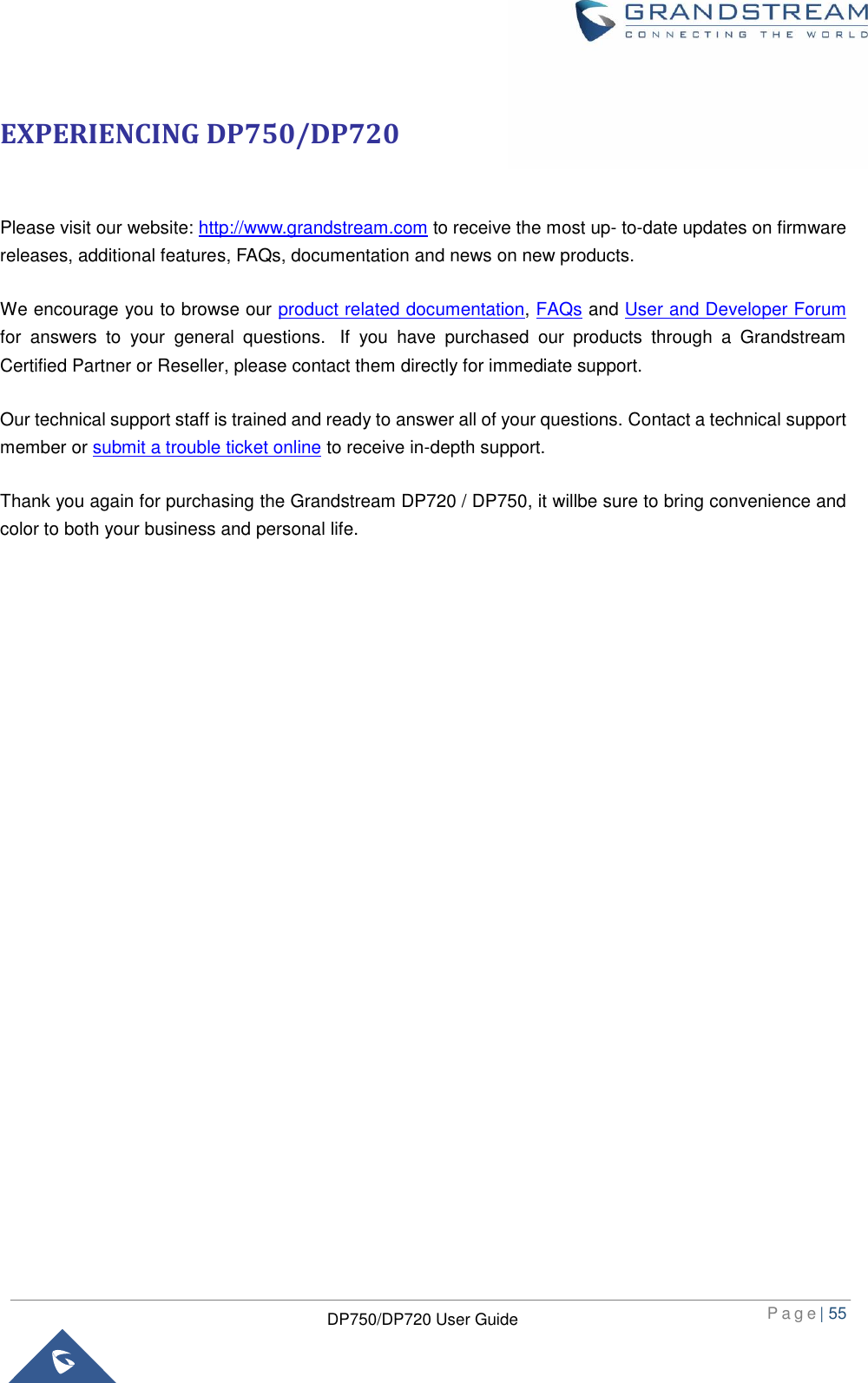 P a g e | 55  DP750/DP720 User Guide  EXPERIENCING DP750/DP720  Please visit our website: http://www.grandstream.com to receive the most up- to-date updates on firmware releases, additional features, FAQs, documentation and news on new products.   We encourage you to browse our product related documentation, FAQs and User and Developer Forum for  answers  to  your  general  questions.   If  you  have  purchased  our  products  through  a  Grandstream Certified Partner or Reseller, please contact them directly for immediate support.    Our technical support staff is trained and ready to answer all of your questions. Contact a technical support member or submit a trouble ticket online to receive in-depth support. Thank you again for purchasing the Grandstream DP720 / DP750, it willbe sure to bring convenience and color to both your business and personal life.                         