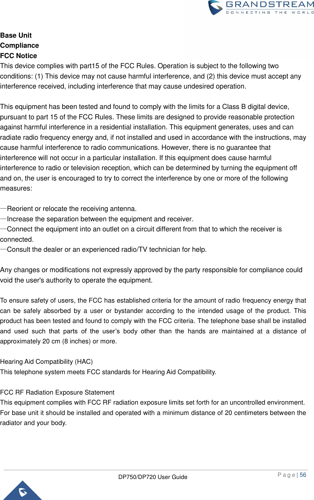  P a g e | 56  DP750/DP720 User Guide  Base Unit Compliance FCC Notice This device complies with part15 of the FCC Rules. Operation is subject to the following two conditions: (1) This device may not cause harmful interference, and (2) this device must accept any interference received, including interference that may cause undesired operation.    This equipment has been tested and found to comply with the limits for a Class B digital device, pursuant to part 15 of the FCC Rules. These limits are designed to provide reasonable protection against harmful interference in a residential installation. This equipment generates, uses and can radiate radio frequency energy and, if not installed and used in accordance with the instructions, may cause harmful interference to radio communications. However, there is no guarantee that interference will not occur in a particular installation. If this equipment does cause harmful interference to radio or television reception, which can be determined by turning the equipment off and on, the user is encouraged to try to correct the interference by one or more of the following measures:  —Reorient or relocate the receiving antenna. —Increase the separation between the equipment and receiver. —Connect the equipment into an outlet on a circuit different from that to which the receiver is connected. —Consult the dealer or an experienced radio/TV technician for help.  Any changes or modifications not expressly approved by the party responsible for compliance could void the user&apos;s authority to operate the equipment.      To ensure safety of users, the FCC has established criteria for the amount of radio frequency energy that can  be  safely  absorbed  by  a  user  or  bystander  according  to  the  intended  usage  of  the  product.  This product has been tested and found to comply with the FCC criteria. The telephone base shall be installed and  used  such  that  parts  of  the  user’s  body  other  than  the  hands  are  maintained  at  a  distance  of approximately 20 cm (8 inches) or more.  Hearing Aid Compatibility (HAC)   This telephone system meets FCC standards for Hearing Aid Compatibility.  FCC RF Radiation Exposure Statement   This equipment complies with FCC RF radiation exposure limits set forth for an uncontrolled environment.   For base unit it should be installed and operated with a minimum distance of 20 centimeters between the radiator and your body.   