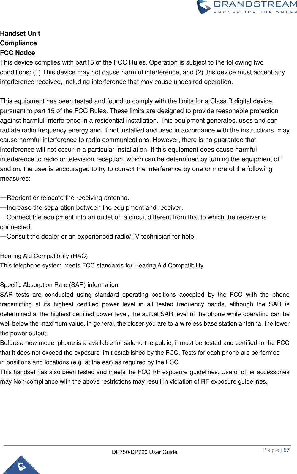  P a g e | 57  DP750/DP720 User Guide  Handset Unit Compliance FCC Notice This device complies with part15 of the FCC Rules. Operation is subject to the following two conditions: (1) This device may not cause harmful interference, and (2) this device must accept any interference received, including interference that may cause undesired operation.    This equipment has been tested and found to comply with the limits for a Class B digital device, pursuant to part 15 of the FCC Rules. These limits are designed to provide reasonable protection against harmful interference in a residential installation. This equipment generates, uses and can radiate radio frequency energy and, if not installed and used in accordance with the instructions, may cause harmful interference to radio communications. However, there is no guarantee that interference will not occur in a particular installation. If this equipment does cause harmful interference to radio or television reception, which can be determined by turning the equipment off and on, the user is encouraged to try to correct the interference by one or more of the following measures:  —Reorient or relocate the receiving antenna. —Increase the separation between the equipment and receiver. —Connect the equipment into an outlet on a circuit different from that to which the receiver is connected. —Consult the dealer or an experienced radio/TV technician for help.  Hearing Aid Compatibility (HAC)   This telephone system meets FCC standards for Hearing Aid Compatibility.  Specific Absorption Rate (SAR) information SAR  tests  are  conducted  using  standard  operating  positions  accepted  by  the  FCC  with  the  phone transmitting  at  its  highest  certified  power  level  in  all  tested  frequency  bands,  although  the  SAR  is determined at the highest certified power level, the actual SAR level of the phone while operating can be well below the maximum value, in general, the closer you are to a wireless base station antenna, the lower the power output. Before a new model phone is a available for sale to the public, it must be tested and certified to the FCC that it does not exceed the exposure limit established by the FCC, Tests for each phone are performed in positions and locations (e.g. at the ear) as required by the FCC. This handset has also been tested and meets the FCC RF exposure guidelines. Use of other accessories may Non-compliance with the above restrictions may result in violation of RF exposure guidelines. 