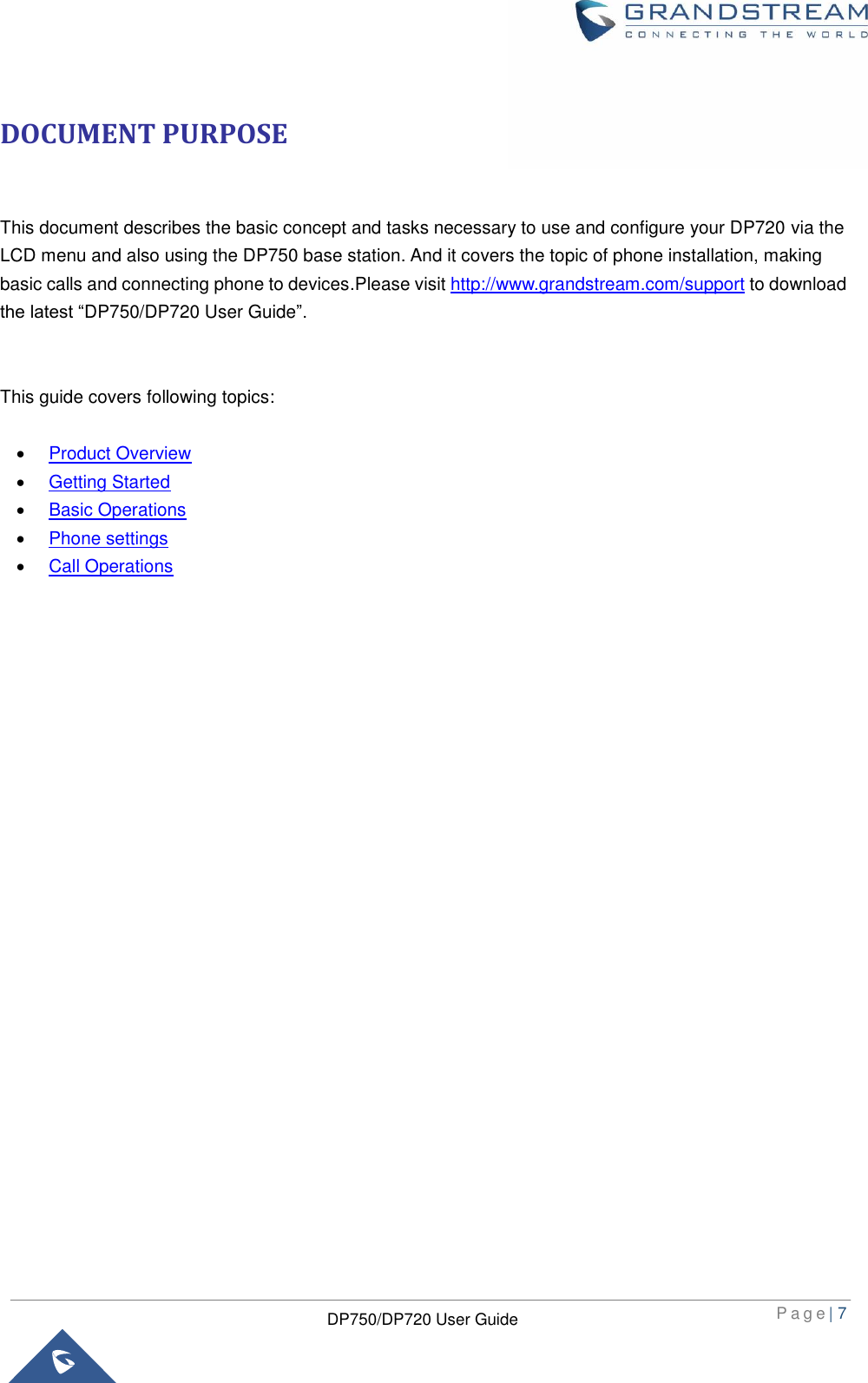  P a g e | 7  DP750/DP720 User Guide  DOCUMENT PURPOSE  This document describes the basic concept and tasks necessary to use and configure your DP720 via the LCD menu and also using the DP750 base station. And it covers the topic of phone installation, making basic calls and connecting phone to devices.Please visit http://www.grandstream.com/support to download the latest “DP750/DP720 User Guide”.   This guide covers following topics:   Product Overview  Getting Started  Basic Operations  Phone settings  Call Operations                