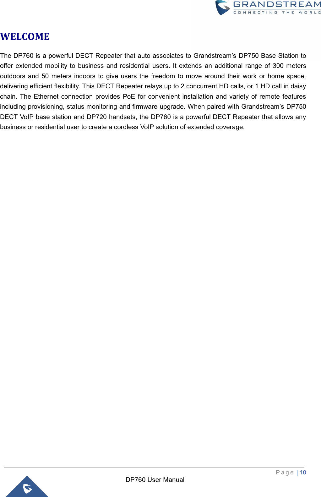  P a g e  | 10   DP760 User Manual WELCOME The DP760 is a powerful DECT Repeater that auto associates to Grandstream’s DP750 Base Station to offer extended  mobility  to  business  and  residential  users.  It  extends  an  additional  range  of  300  meters outdoors  and  50  meters  indoors  to  give  users  the freedom  to  move  around  their  work  or  home  space, delivering efficient flexibility. This DECT Repeater relays up to 2 concurrent HD calls, or 1 HD call in daisy chain. The  Ethernet  connection  provides  PoE  for  convenient  installation  and  variety  of  remote  features including provisioning, status monitoring and firmware upgrade. When paired with Grandstream’s DP750 DECT VoIP base station and DP720 handsets, the DP760 is a powerful DECT Repeater that allows any business or residential user to create a cordless VoIP solution of extended coverage. 