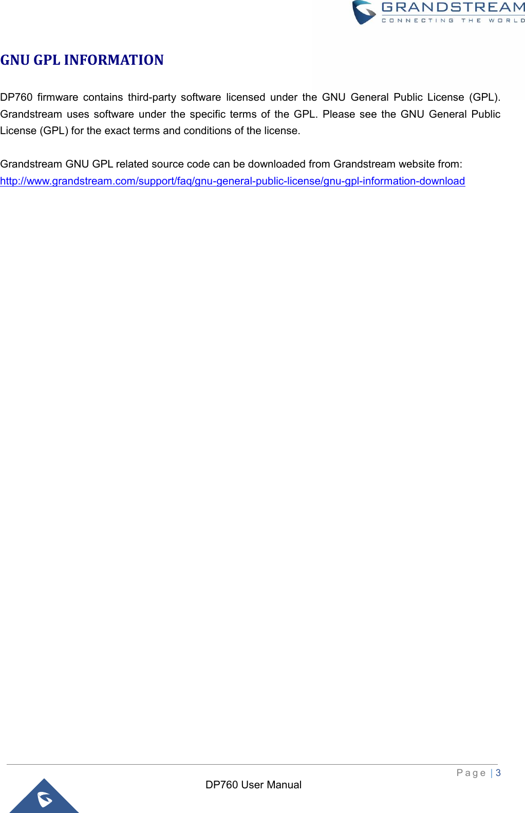  P a g e  | 3   DP760 User Manual GNU GPL INFORMATION DP760  firmware  contains  third-party  software  licensed  under  the  GNU  General  Public  License  (GPL). Grandstream  uses software  under  the  specific  terms  of  the  GPL.  Please  see  the  GNU  General  Public License (GPL) for the exact terms and conditions of the license.    Grandstream GNU GPL related source code can be downloaded from Grandstream website from: http://www.grandstream.com/support/faq/gnu-general-public-license/gnu-gpl-information-download                                  