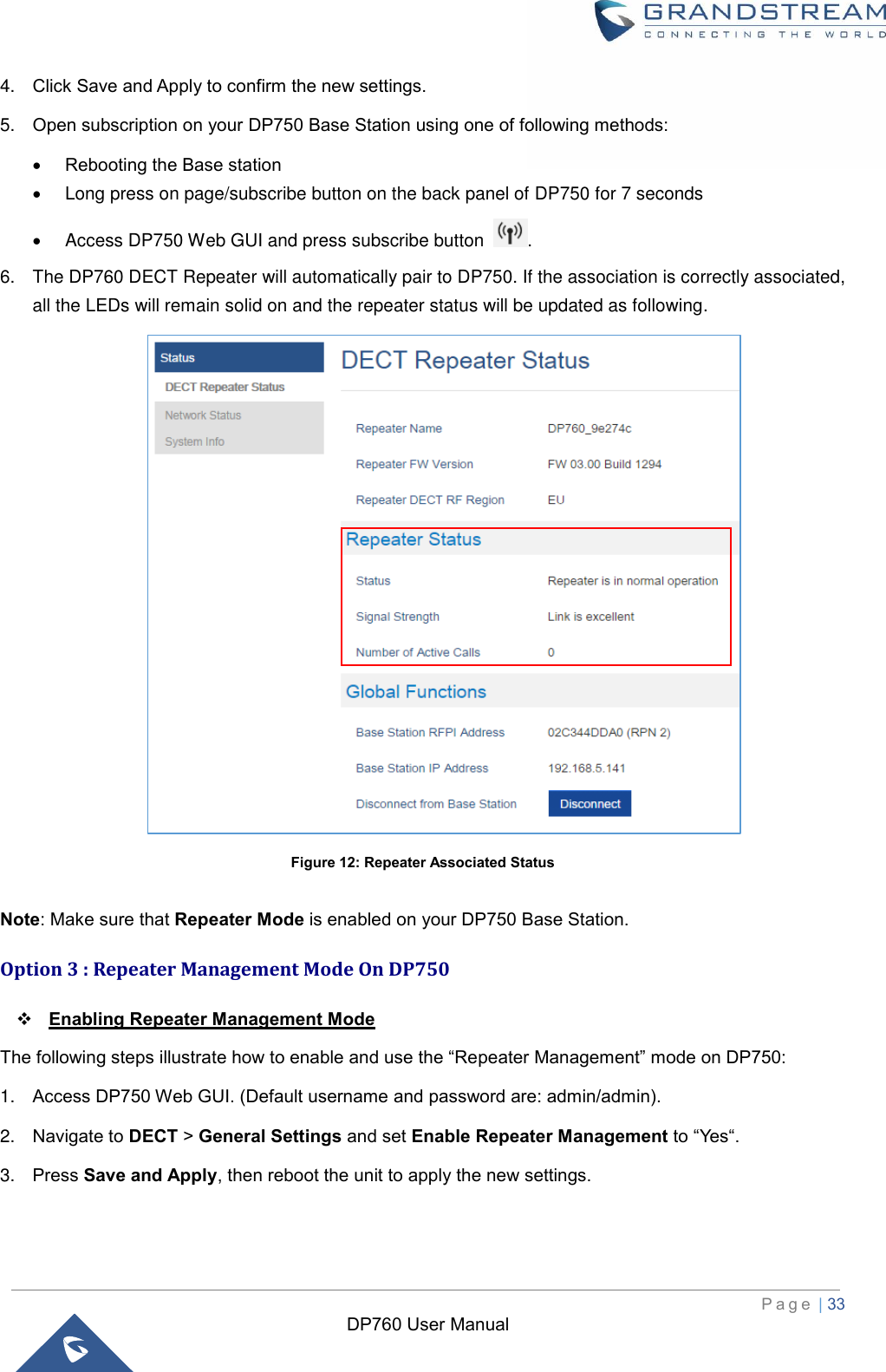  P a g e  | 33   DP760 User Manual 4. Click Save and Apply to confirm the new settings. 5. Open subscription on your DP750 Base Station using one of following methods:    Rebooting the Base station   Long press on page/subscribe button on the back panel of DP750 for 7 seconds   Access DP750 Web GUI and press subscribe button  . 6.  The DP760 DECT Repeater will automatically pair to DP750. If the association is correctly associated, all the LEDs will remain solid on and the repeater status will be updated as following.   Figure 12: Repeater Associated Status  Note: Make sure that Repeater Mode is enabled on your DP750 Base Station. Option 3 : Repeater Management Mode On DP750  Enabling Repeater Management Mode The following steps illustrate how to enable and use the “Repeater Management” mode on DP750:   1. Access DP750 Web GUI. (Default username and password are: admin/admin). 2. Navigate to DECT &gt; General Settings and set Enable Repeater Management to “Yes“. 3. Press Save and Apply, then reboot the unit to apply the new settings.  