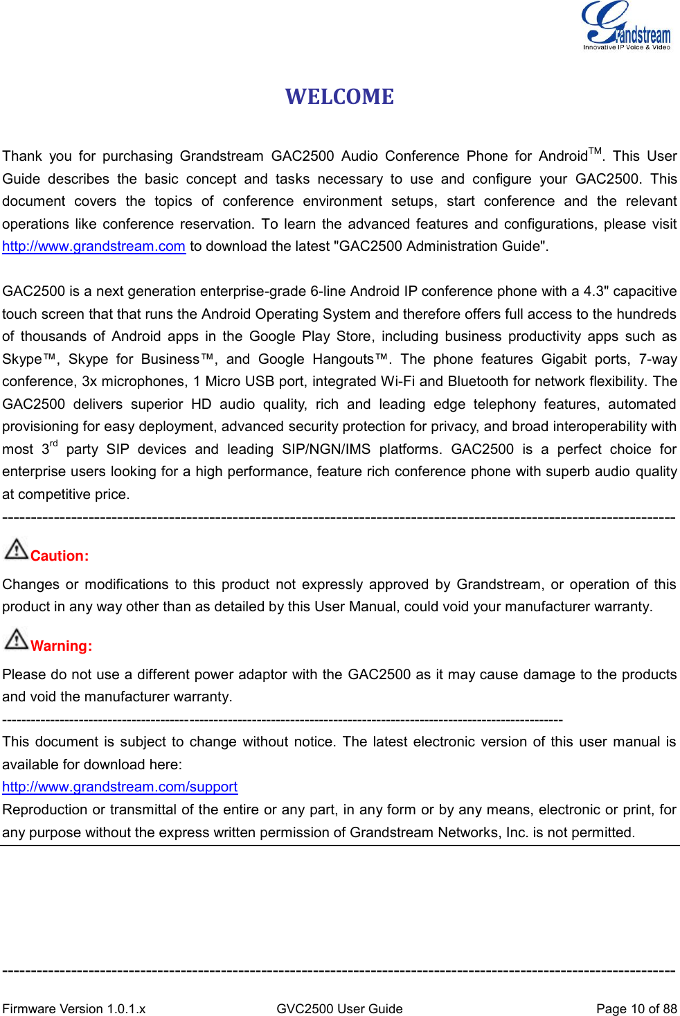  Firmware Version 1.0.1.x GVC2500 User Guide Page 10 of 88  WELCOME   Thank  you  for  purchasing  Grandstream  GAC2500  Audio  Conference  Phone  for  AndroidTM.  This  User Guide  describes  the  basic  concept  and  tasks  necessary  to  use  and  configure  your  GAC2500.  This document  covers  the  topics  of  conference  environment  setups,  start  conference  and  the  relevant operations like conference reservation. To learn the advanced features and configurations, please visit http://www.grandstream.com to download the latest &quot;GAC2500 Administration Guide&quot;.    GAC2500 is a next generation enterprise-grade 6-line Android IP conference phone with a 4.3&quot; capacitive touch screen that that runs the Android Operating System and therefore offers full access to the hundreds of  thousands  of Android  apps in  the Google  Play Store,  including business  productivity apps  such as Skype™,  Skype  for  Business™,  and  Google  Hangouts™.  The  phone  features  Gigabit  ports,  7-way conference, 3x microphones, 1 Micro USB port, integrated Wi-Fi and Bluetooth for network flexibility. The GAC2500  delivers  superior  HD  audio  quality,  rich  and  leading  edge  telephony  features,  automated provisioning for easy deployment, advanced security protection for privacy, and broad interoperability with most  3rd  party  SIP  devices  and  leading  SIP/NGN/IMS  platforms.  GAC2500  is  a  perfect  choice  for enterprise users looking for a high performance, feature rich conference phone with superb audio quality at competitive price. --------------------------------------------------------------------------------------------------------------------- Caution: Changes or modifications to this product not expressly approved by Grandstream, or operation of this product in any way other than as detailed by this User Manual, could void your manufacturer warranty. Warning:   Please do not use a different power adaptor with the GAC2500 as it may cause damage to the products and void the manufacturer warranty. --------------------------------------------------------------------------------------------------------------------- This document is subject to change without notice. The latest electronic version of this user manual is available for download here: http://www.grandstream.com/support Reproduction or transmittal of the entire or any part, in any form or by any means, electronic or print, for any purpose without the express written permission of Grandstream Networks, Inc. is not permitted.      --------------------------------------------------------------------------------------------------------------------- 