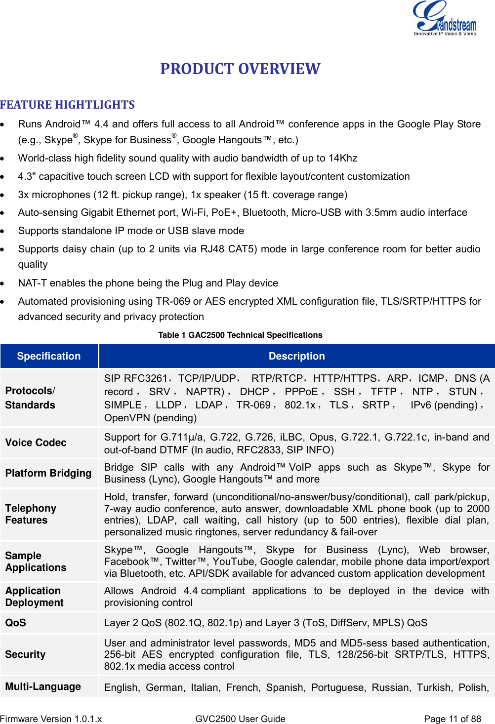  Firmware Version 1.0.1.x GVC2500 User Guide Page 11 of 88  PRODUCT OVERVIEW FEATURE HIGHTLIGHTS   Runs Android™ 4.4 and offers full access to all Android™ conference apps in the Google Play Store (e.g., Skype®, Skype for Business®, Google Hangouts™, etc.)     World-class high fidelity sound quality with audio bandwidth of up to 14Khz  4.3&quot; capacitive touch screen LCD with support for flexible layout/content customization   3x microphones (12 ft. pickup range), 1x speaker (15 ft. coverage range)   Auto-sensing Gigabit Ethernet port, Wi-Fi, PoE+, Bluetooth, Micro-USB with 3.5mm audio interface   Supports standalone IP mode or USB slave mode   Supports daisy chain (up to 2 units via RJ48 CAT5) mode in large conference room for better audio quality   NAT-T enables the phone being the Plug and Play device   Automated provisioning using TR-069 or AES encrypted XML configuration file, TLS/SRTP/HTTPS for advanced security and privacy protection Table 1 GAC2500 Technical Specifications Specification Description Protocols/ Standards SIP RFC3261，TCP/IP/UDP，  RTP/RTCP，HTTP/HTTPS，ARP，ICMP，DNS (A record ，SRV ，NAPTR) ，DHCP ，PPPoE ，SSH ，TFTP ，NTP ，STUN ，SIMPLE ，LLDP ，LDAP ，TR-069 ，802.1x ，TLS ，SRTP ，  IPv6 (pending) ，OpenVPN (pending) Voice Codec Support for G.711µ/a, G.722, G.726, iLBC, Opus, G.722.1, G.722.1c, in-band and out-of-band DTMF (In audio, RFC2833, SIP INFO) Platform Bridging Bridge  SIP  calls  with  any  Android™ VoIP  apps  such  as  Skype™,  Skype  for Business (Lync), Google Hangouts™ and more Telephony Features Hold, transfer, forward (unconditional/no-answer/busy/conditional), call park/pickup, 7-way audio conference, auto answer, downloadable XML phone book (up to 2000 entries),  LDAP,  call  waiting,  call  history  (up  to  500  entries),  flexible  dial  plan, personalized music ringtones, server redundancy &amp; fail-over Sample Applications Skype™,  Google  Hangouts™,  Skype  for  Business  (Lync),  Web  browser, Facebook™, Twitter™, YouTube, Google calendar, mobile phone data import/export via Bluetooth, etc. API/SDK available for advanced custom application development Application Deployment Allows  Android  4.4 compliant  applications  to  be  deployed  in  the  device  with provisioning control QoS Layer 2 QoS (802.1Q, 802.1p) and Layer 3 (ToS, DiffServ, MPLS) QoS Security User and administrator level passwords, MD5 and MD5-sess based authentication, 256-bit  AES  encrypted  configuration  file,  TLS,  128/256-bit  SRTP/TLS,  HTTPS, 802.1x media access control Multi-Language English,  German,  Italian,  French,  Spanish,  Portuguese,  Russian,  Turkish,  Polish, 